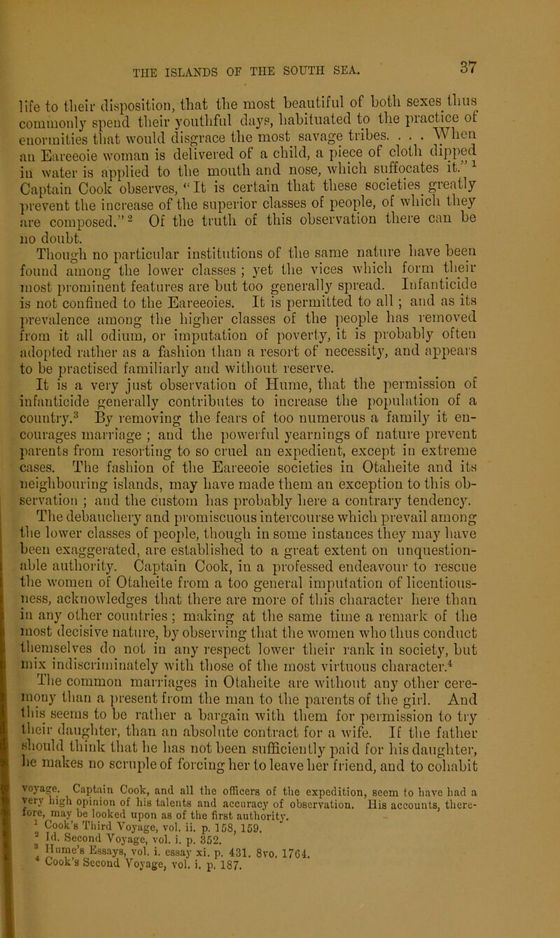 life to their disposition, that the most beautiful of both sexes thus commonly spend their youthful days, habituated to the piactice ot enormities that would disgrace the most savage tribes. . . . When au Eareeoie woman is delivered of a child, a piece of cloth dipped iu water is applied to the mouth and nose, which suffocates it. Captain Cook observes, “ It is certain that these societies, greatly prevent the increase of the superior classes of people, of which they are composed.”2 Of the truth of this observation there can be no doubt. Though no particular institutions of the same nature have been found among the lower classes ; yet the vices which form their most prominent features are but too generally spread. Infanticide is not confined to the Eareeoies. It is permitted to all ; and as its prevalence among the higher classes of the people has removed from it all odium, or imputation of poverty, it is probably often adopted rather as a fashion than a resort of necessity, and appears to be practised familiarly and without reserve. It is a very just observation of Hume, that the permission of infanticide generally contributes to increase the population of a countiy.3 By removing the fears of too numerous a family it en- courages marriage ; and the powerful yearnings of nature prevent parents from resorting to so cruel an expedient, except in extreme cases. The fashion of the Eareeoie societies in Otaheite and its neighbouring islands, may have made them an exception to this ob- servation ; and the custom has probably here a contrary tendency. The debauchery and promiscuous intercourse which prevail among the lower classes of people, though in some instances they may have been exaggerated, are established to a great extent on unquestion- able authority. Captain Cook, in a professed endeavour to rescue the women of Otaheite from a too general imputation of licentious- ness, acknowledges that there are more of this character here than in any other countries; making at the same time a remark of the most decisive nature, by observing that the women who thus conduct themselves do not in any respect lower their rank in society, but mix indiscriminately with those of the most virtuous character.4 rIhe common marriages in Otaheite are without any other cere- mony than a present from the man to the parents of the girl. And this seems to be rather a bargain with them for permission to try their daughter, than an absolute contract for a wife. If the father should think that he has not been sufficiently paid for his daughter, he makes no scruple of forcing her to leave her friend, and to cohabit voyage. Captain Cook, and all the officers of the expedition, seem to have had a verj high opinion of his talents and accuracy of observation. His accounts, there- fore, may be looked upon as of the first authority. 1 Cook’s Third Voyage, vol. ii. p. 158, 159. f Id. Second Voyage, vol. i. p. 352. ■ Ilume’s Essays, vol. i. essay xi. p. 431. 8vo. 17G4. Cook’s Second Voyage, vol. i. p. 187.