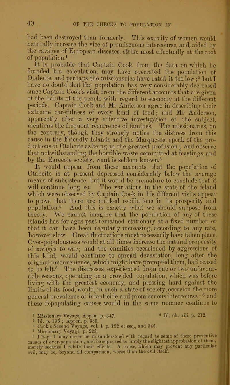 had been destroyed than formerly. This scarcity of women wonhl naturally increase the vice of promiscuous intercourse, and, aided by the ravages of European diseases, strike most effectually at the root of population.1 It is probable that Captain Cook, from the data on which he founded his calculation, may have overrated the population of Otaheite, and perhaps the missionaries have rated it too low ;2 but I have no doubt that the population has very considerably decreased since Captain Cook’s visit, from the different accounts that are given of the habits of the people with regard to economy at the different periods. Captain Cook and Mr Anderson agree in describing their extreme carefulness of every kind of food ; and Mr Anderson, apparently after a very attentive investigation of the subject, mentions the frequent recurrence of famines. The missionaries, on the contrary, though they strongly notice the distress from this cause in the Friendly Islands and the Marquesas, speak of the pro- ductions of Otaheite as being in the greatest profusion ; and observe that notwithstanding the horrible waste committed at feastings, and by the Eareeoie society, want is seldom known.3 It would appear, from these accounts, that the population of Otaheite is at present depressed considerably below the average means of subsistence, but it would be premature to conclude that it will continue long so. The variations in the state of the island which were observed by Captain Cook in his different visits appear to prove that there are marked oscillations in its prosperity and population.4 * And this is exactly what we should suppose from theory. We cannot imagine that the population of any of these islands has for ages past remained stationary at a fixed number, or that it can have been regularly increasing, according to any rate, however slow. Great fluctuations must necessarily have taken place. Over-populousness would at all times increase the natural propensity of savages to war; and the enmities occasioned by aggressions of this kind, would continue to spread devastation, long after the original inconvenience, which might have prompted them, had ceased to be felt.6 The distresses experienced from one or two unfavour- able seasons, operating on a crowded population, which was before living with the greatest economy, and pressing hard against the limits of its food, would, in such a state of society, occasion the more general prevalence of infanticide and promiscuous intercourse ; 6 and these depopulating causes would in the same manner continue to 1 Missionary Voyage, Appen. p. 347. 2 Id. cli. xiii. p. 212. 3 Id. p. 195 ; Appen. p. 385. 4 Cook’s Second Voyage, vol. i. p. 182 et seq., and 34G. B Missionary Voyage, p. 225. 0 I hope I may never be misunderstood with regard to some of these preventive causes of over-population, and be supposed to imply the slightest approbation of them, merely because I relate their effects. A cause, which may prevent any particular evil, may be, beyond all comparison, worse than the evil itself.