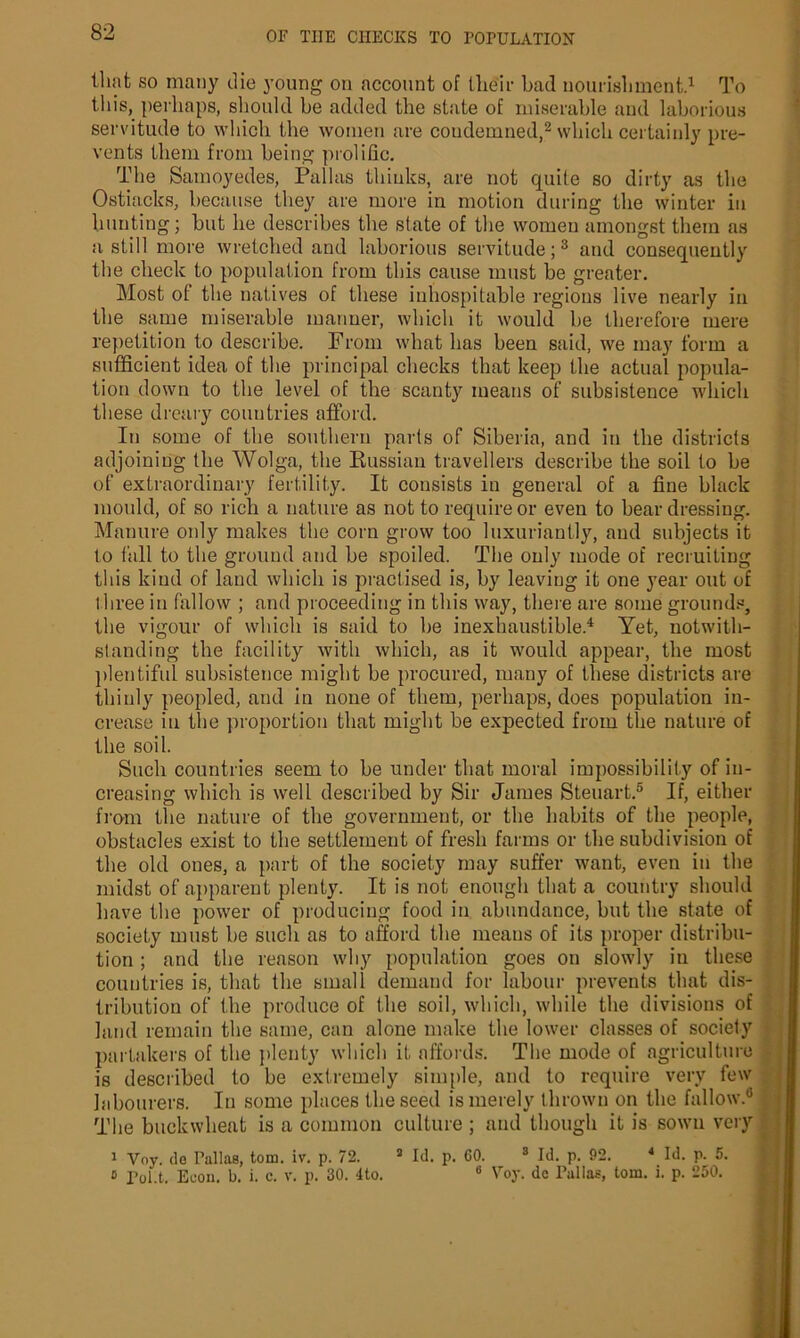 that so many die young on account of their bad nourishment.1 To tin’s, perhaps, should be added the state of miserable and laborious servitude to which the women are condemned,2 which certainly pre- vents them from being prolific. The Samoyedes, Pallas thinks, are not quite so dirty as the Ostiacks, because they are more in motion during the winter in hunting; but lie describes the state of the women amongst them as a still more wretched and laborious servitude;3 and consequently the check to population from this cause must be greater. Most of the natives of these inhospitable regions live nearly in the same miserable manner, which it would be therefore mere repetition to describe. From what has been said, we may form a sufficient idea of the principal checks that keep the actual popula- tion down to the level of the scanty means of subsistence which these dreary countries afford. In some of the southern parts of Siberia, and in the districts adjoining the Wolga, the Russian travellers describe the soil to be of extraordinary fertility. It consists in general of a fine black mould, of so rich a nature as not to require or even to bear dressing. Manure only makes the corn grow too luxuriantly, and subjects it to fall to the ground and be spoiled. The only mode of recruiting this kind of land which is practised is, by leaving it one year out of lliree in fallow ; and proceeding in this way, there are some grounds, the vigour of which is said to be inexhaustible.4 Yet, notwith- standing the facility with which, as it would appear, the most plentiful subsistence might be procured, many of these districts are thinly peopled, and in none of them, perhaps, does population in- crease in the proportion that might be expected from the nature of the soil. Such countries seem to be under that moral impossibility of in- creasing which is well described by Sir James Steuart.5 If, either from the nature of the government, or the habits of the people, obstacles exist to the settlement of fresh farms or the subdivision of the old ones, a part of the society may suffer want, even in the midst of apparent plenty. It is not enough that a country should have the power of producing food in abundance, but the state of society must be such as to afford the means of its proper distribu- tion ; and the reason why population goes on slowly in these countries is, that the small demand for labour prevents that dis- tribution of the produce of the soil, which, while the divisions of laud remain the same, can alone make the lower classes of society partakers of the plenty which it affords. The mode of agriculture is described to be extremely simple, and to require very few labourers. In some places the seed is merely thrown on the fallow.6 The buckwheat is a common culture ; and though it is sown very 1 Voy. de Pallas, tom. iv. p. 72. 3 Id. p. 60. 3 Id. p. 92. 4 Id. p. 5. 6 Va* P,.lln= fnm i