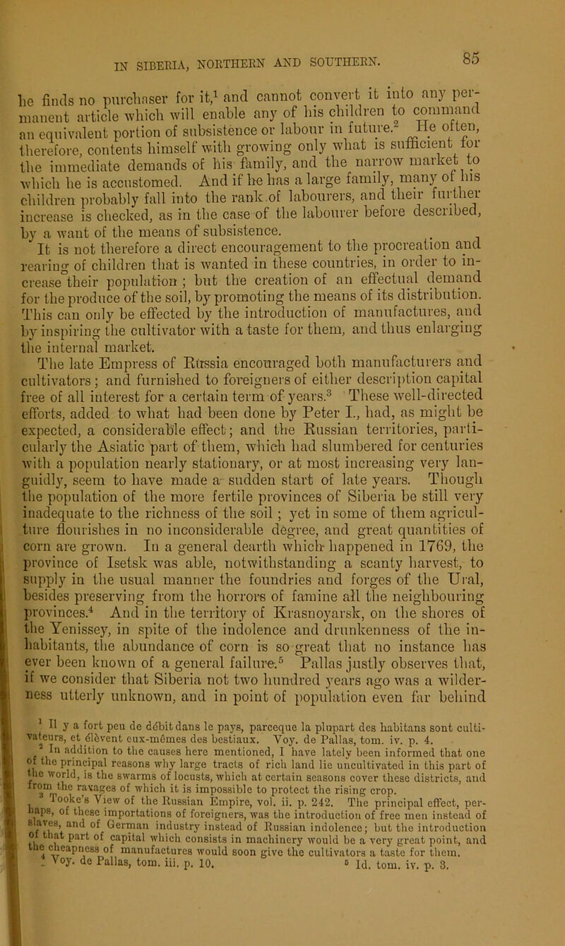 lie finds no purchaser for it,1 * and cannot convert it into any per- manent article which will enable any of his children to command an equivalent portion of subsistence or labour in future. lie often, therefore, contents himself with growing only what is sufficient for the immediate demands of his family, and the narrow market to which he is accustomed. And if he has a large family, many or Ins children probably fall into the rank.of labourers, and their further increase is checked, as in the case of the labourer befoie descnbed, by a want of the means of subsistence. It is not therefore a direct encouragement to the procreation and rearing of children that is wanted in these countries, in order to in- crease°their population ; but the creation of an effectual demand for the produce of the soil, by promoting the means of its distribution. This can only be effected by the introduction of manufactures, and by inspiring the cultivator with a taste for them, and thus enlarging the internal market. The late Empress of Russia encouraged both manufacturers and cultivators; and furnished to foreigners of either description capital free of all interest for a certain term of years.3 These well-directed efforts, added to what had been done by Peter I., had, as might be expected, a considerable effect ; and the Russian territories, parti- cularly the Asiatic part of them, which had slumbered for centuries with a population nearly stationary, or at most increasing very lan- guidly, seem to have made a sudden start of late years. Though the population of the more fertile provinces of Siberia be still very inadequate to the richness of the soil ; yet in some of them agricul- ture flourishes in no inconsiderable degree, and great quantities of corn are grown. In a general dearth which happened in 1769, the : province of Isetsk was able, notwithstanding a scanty harvest, to supply in the usual manner the foundries and forges of the Ural, besides preserving from the horrors of famine all the neighbouring provinces.4 And in the territory of Krasnoyarsk, on the shores of the Yenissey, in spite of the indolence and drunkenness of the in- habitants, the abundance of corn is so great that no instance has ever been known of a general failure.5 Pallas justly observes that, if we consider that Siberia not two hundred years ago was a wilder- ness utterly unknown, and in point of population even far behind 1 II y a fort peu de ddbitdans le pays, parceque la plupart des liabitans sont culti- vateurs, et dl&vent eux-memes des bestiaux. Yoy. de Pallas, tom. iv. p. 4. ■ In addition to the causes here mentioned, I have lately been informed that one of the principal reasons why large tracts of rich land lie uncultivated in this part of ■ the world, is the swarms of locusts, which at certain seasons cover these districts, and ■I a ,,, r;ava-C3 which it is impossible to protect the rising crop. | , lore’s View of the Russian Empire, vol. ii. p. 242. The principal effect, per- , aps, of these importations of foreigners, was the introduction of free men instead of s aves, and of German industry instead of Russian indolence; but the introduction l o that part of capital which consists in machinery would be a very great point, and ic cheapness of manufactures would soon give the cultivators a taste for them. - de Pallas, tom. iii. p. 10. 0 Id. tom. iv. p. 3.