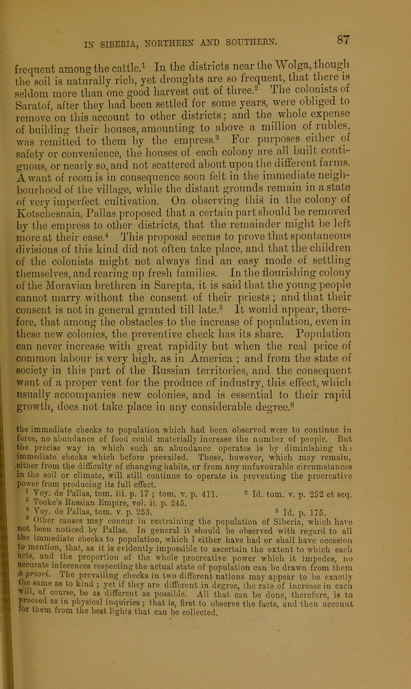 frequent among the cattle.1 In the districts near the Wolga., though the soil is naturally rich, yet droughts are so frequent, that theie is seldom more than one good harvest out of three.2 The colonists o Saratof, after they had been settled for some years, were obliged to remove on this .account to other districts; and the whole expense of building their houses, amounting to above a million ofiubles, was remitted to them by the empress.3 For purposes either of safety or convenience, the houses of each colony are all built conti- guous, or nearly so, and not scattered about upon the different farms. A want of room is in consequence soon felt in the immediate neigh- bourhood of the village, while the distant grounds remain in a state of very imperfect cultivation. On observing this in the colony of Kotschesnaia, Pallas proposed that a certain part should be removed by the empress to other districts, that the remainder might he left more at their ease.4 This proposal seems to prove that spontaneous divisions of this kind did not often take place, and that the children of the colonists might not always find an easy mode of settling themselves, and rearing up fresh families. In the flourishing colony of the Moravian brethren in Sarepta, it is said that the young people cannot marry without the consent of their priests ; and that their consent is not in general granted till late.5 It would appear, there- fore, that among the obstacles to the increase of population, even in these new colonies, the preventive check has its share. Population can never increase with great rapidity but when the real price of common labour is very high, as in America ; and from the state of society in this part of the Russian territories, and the consequent want of a proper vent for the produce of industry, this effect, which usually accompanies new colonies, and is essential to their rapid growth, does not take place in any considerable degree.6 the immediate checks to population which had been observed were to continue in force, no abundance of food could materially increase the number of people. But the precise way in which such an abundance operates is by diminishing the immediate checks which before prevailed. Those, however, which may remain, either from the difficulty of changing habits, or from any unfavourable circumstances in the soil or climate, will still continue to operate in preventing the procreative power from producing its full effect. 1 Voy. de Pallas, tom. iii. p. 17 ; tom. v. p. 411. 2 Id. tom. v. p. 252 et seq. 3 Tooke’s Russian Empire, vol. ii. p. 245. 4 Voy. de Pallas, tom. v. p. 253. 5 Id. p. 175. 6 Other causes may concur in restraining the population of Siberia, which have not been noticed by Pallas. In general it should be observed with regard to all the immediate checks to population, which I either have had or shall have occasion to mention, that, as it is evidently impossible to ascertain the extent to which each acts, and the proportion of the whole procreative power which it impedes, no accurate inferences respecting the actual state of population can be drawn from them a priori. The prevailing checks in two different nations may appear to be exactly the same as to kind ; yet if they are different in degree, the rate of increase in eacii '*T1 ’ , course, be as different as possible. All that can be done, therefore, is to proceed as in physical inquiries; that is, first to observe the facts, and then account lor them from the best lights that can be collected.