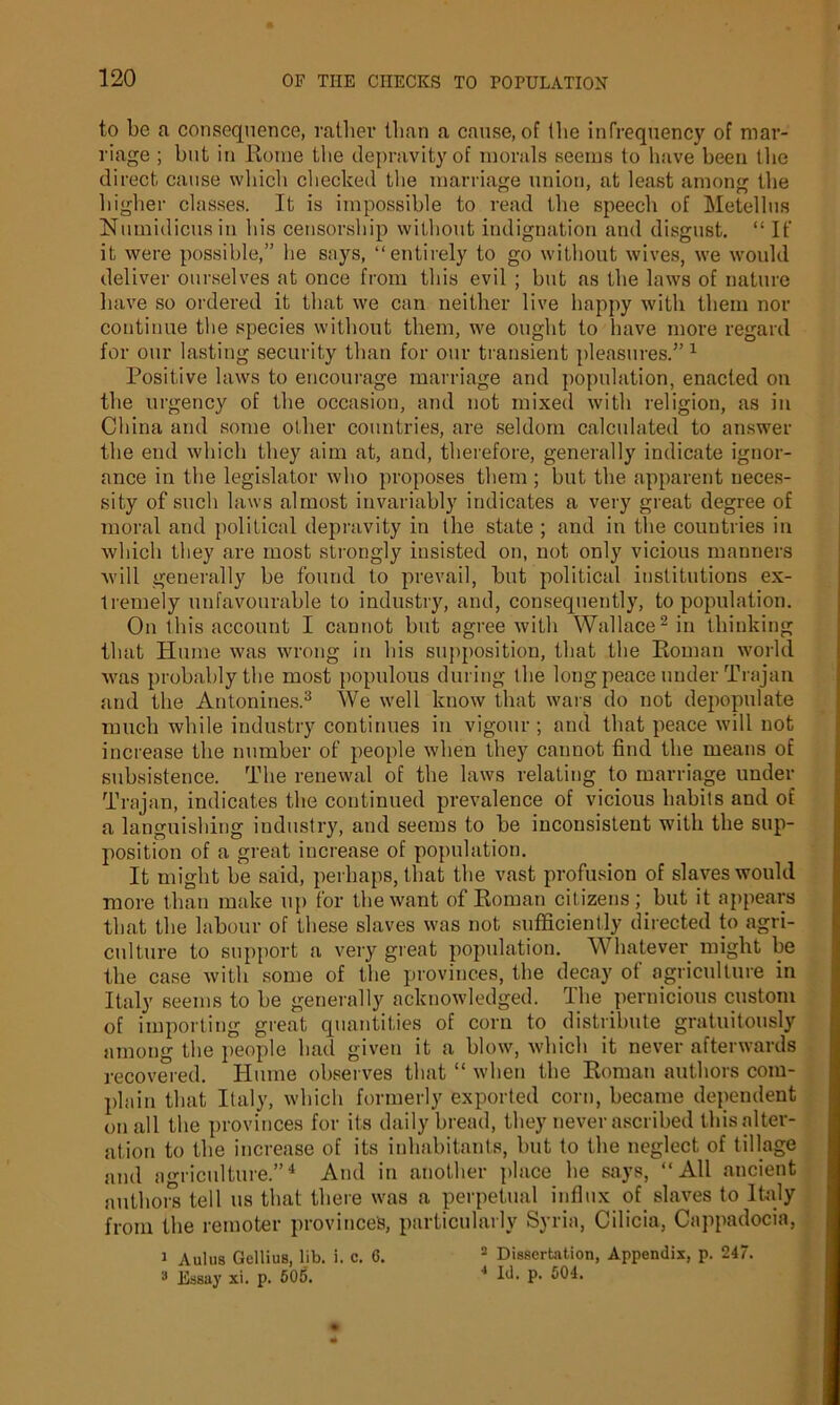 to be a consequence, rather than a cause, of the infrequency of mar- riage ; but in Rome the depravity of morals seems to have been the direct, cause which checked the marriage union, at least among the higher classes. It is impossible to read the speech of Metellus Numidicus in his censorship without indignation and disgust. “ It' it were possible,” he says, “entirely to go without wives, we would deliver ourselves at once from this evil ; but as the laws of nature have so ordered it that we can neither live happy with them nor continue the species without them, we ought to have more regard for our lasting security than for our transient pleasures.”1 Positive laws to encourage marriage and population, enacted on the urgency of the occasion, and not mixed with religion, as in China and some other countries, are seldom calculated to answer the end which they aim at, and, therefore, generally indicate ignor- ance in the legislator who proposes them ; but the apparent neces- sity of such laws almost invariably indicates a very great degree of moral and political depravity in the state ; and in the countries in which they are most strongly insisted on, not only vicious manners will generally be found to prevail, but political institutions ex- tremely unfavourable to industry, and, consequently, to population. On this account I cannot but agree with Wallace2 in thinking that Hume was wrong in his supposition, that the Roman world was probably the most populous during the long peace under Trajan and the Antonines.3 We well know that wars do not depopulate much while industry continues in vigour; and that peace will not increase the number of people when they cannot find the means of subsistence. The renewal of the laws relating to marriage under Trajan, indicates the continued prevalence of vicious habits and of a languishing industry, and seems to be inconsistent with the sup- position of a great increase of population. It might be said, perhaps, that the vast profusion of slaves would more than make up for the want of Roman citizens; but it appears that the labour of these slaves was not sufficiently directed to agri- culture to support a very great population. Whatever might be the case with some of the provinces, the decay of agriculture in Italy seems to be generally acknowledged. rlhe pernicious custom of importing great quantities of corn to distribute gratuitously among the people had given it a blow, which it never afterwards recovered. Hume observes that “ when the Roman authors com- plain that Italy, which formerly exported corn, became dependent on all the provinces for its daily bread, they never ascribed this .alter- ation to the increase of its inhabitants, but to the neglect of tillage and agriculture.”4 And in another place he says, “All ancient authors tell us that there was a perpetual influx of slaves to Italy from the remoter province's, particularly Syria, Cilicia, Cappadocia, 1 Aulus Gellius, lib. i. c. 6. 2 Dissertation, Appendix, p. 247. 3 Essay xi. p. 505. 4 Id. p. 504.