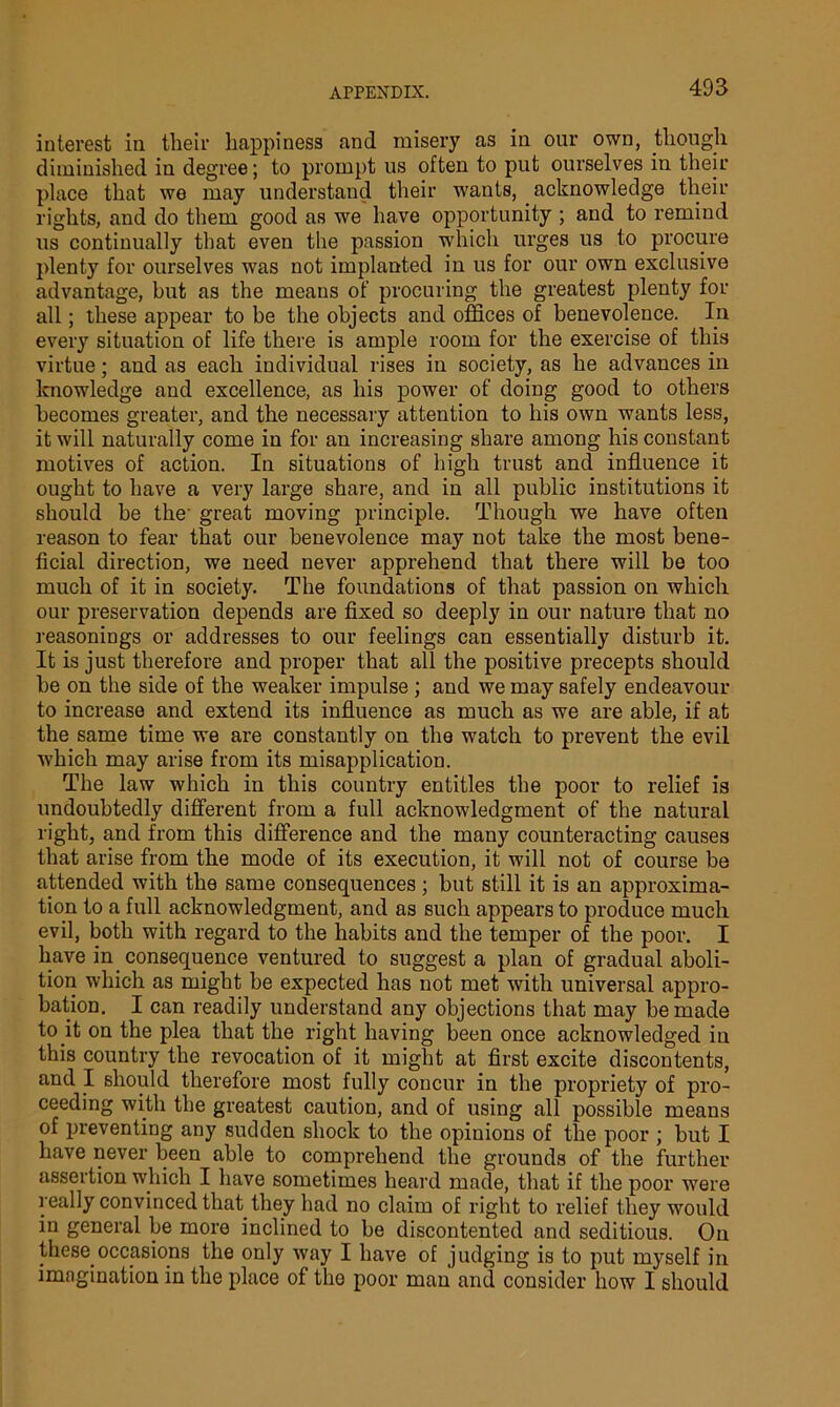 interest in their happiness .and misery as in our own, though diminished in degree; to prompt us often to put ourselves in their place that we may understand their wants, acknowledge their rights, and do them good as we have opportunity ; and to remind us continually that even the passion which urges us to procure plenty for ourselves was not implanted in us for our own exclusive advantage, but as the means of procuring the greatest plenty for all; these appear to be the objects and offices of benevolence. In every situation of life there is ample room for the exercise of this virtue; and as each individual rises in society, as he advances in knowledge and excellence, as his power of doing good to others becomes greater, and the necessary attention to his own wants less, it will naturally come in for an increasing share among his constant motives of action. In situations of high trust and influence it ought to have a very large share, and in all public institutions it should he the' great moving principle. Though we have often reason to fear that our benevolence may not take the most bene- ficial direction, we need never apprehend that there will be too much of it in society. The foundations of that passion on which our preservation depends are fixed so deeply in our nature that no reasonings or addresses to our feelings can essentially disturb it. It is just therefore and proper that all the positive precepts should he on the side of the weaker impulse ; and we may safely endeavour to increase and extend its influence as much as we are able, if at the same time we are constantly on the watch to prevent the evil which may arise from its misapplication. The law which in this country entitles the poor to relief is undoubtedly different from a full acknowledgment of the natural right, and from this difference and the many counteracting causes that arise from the mode of its execution, it will not of course be attended with the same consequences ; but still it is an approxima- tion to a full acknowledgment, and as such appears to produce much evil, both with regard to the habits and the temper of the poor. I have in consequence ventured to suggest a plan of gradual aboli- tion which as might be expected has not met with universal appro- bation. I can readily understand any objections that may he made to it on the plea that the right having been once acknowledged in this country the revocation of it might at first excite discontents, and I should therefore most fully concur in the propriety of pro- ceeding with the greatest caution, and of using all possible means of preventing any sudden shock to the opinions of the poor ; hut I have never been able to comprehend the grounds of the further assertion which I have sometimes heard made, that if the poor were really convinced that they had no claim of right to relief they would in general be more inclined to be discontented and seditious. On these.occasions the only way I have of judging is to put myself in imagination in the place of the poor man and consider how I should
