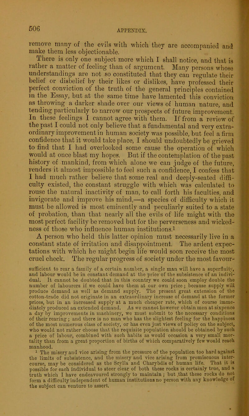 remove many of the evils with which they are accompanied and make them less objectionable. There is only one subject more which I shall notice, and that is rather a matter of feeling than of argument. Many persons whose understandings are not so constituted that they can regulate their belief or disbelief by their likes or dislikes, have professed their perfect conviction of the truth of the general principles contained in the Essay, but at the same time have lamented this conviction as throwing a darker shade over our views of human nature, and tending particularly to narrow our prospects of future improvement. In these feelings I cannot agree with them. If from a review of the past I could not only believe that a fundamental and very extra- ordinary improvement in human society was possible, but feel a firm confidence that it would take place, I should undoubtedly be grieved to find that I had overlooked some cause the operation of which would at once blast my hopes. But if the contemplation of the past history of mankind, from which alone we can judge of the future, renders it almost impossible to feel such a confidence, I confess that I had much rather believe that some real and deeply-seated diffi- culty existed, the constant struggle with which was calculated to rouse the natural inactivity of man, to call forth his faculties, and invigorate and improve his mind,—a species of difficulty which it must be allowed is most eminently and peculiarly suited to a state of probation, than that nearly all the evils of life might with the most perfect facility be removed but for the perverseness and wicked- ness of those who influence human institutions.1 A person who held this latter opinion must necessarily live in a constant state of irritation and disappointment. The ardent expec- tations with which he might begin life would soon receive the most cruel check. The regular progress of society under the most favour- sufficient to rear a family of a certain number, a single man will hare a superfluity, and labour would be in constant demand at the price of the subsistence of an indivi- dual. It cannot be doubted that in this country we could soon employ double the number of labourers if we could have them at our own price; because supply' will produce demand as well as demand supply. The present great extension of the cotton-trade did not originate in an extraordinary increase of demand at the former prices, but in an increased supply at a much cheaper rate, which of course imme- diately produced an extended demand. As we cannot however obtain men at sixpence a day by improvements in machinery, we must submit to the necessary conditions of their rearing ; and there is no man who has the slightest feeling for the happiness of the most numerous class of society', or has even just views of policy on the subject, who would not rather choose that the requisite population should be obtained by such a price of labour, combined with such habits as would occasion a very small mor- tality than from a great proportion of births of which comparatively few would reach manhood. 1 The misery'and vice arising from the pressure of the population too hard against the limits of subsistence, and the misery and vice arising from promiscuous inter- course, may be considered as the Scylla and Charybdis of human life. That it is possible for each individual to steer clear of both these rocks is certainly true, and a truth which I have endeavoured strongly to maintain ; but .that these rocks do not form a difficulty independent of human institutions no person with any knowledge of the subject can venture to assert.