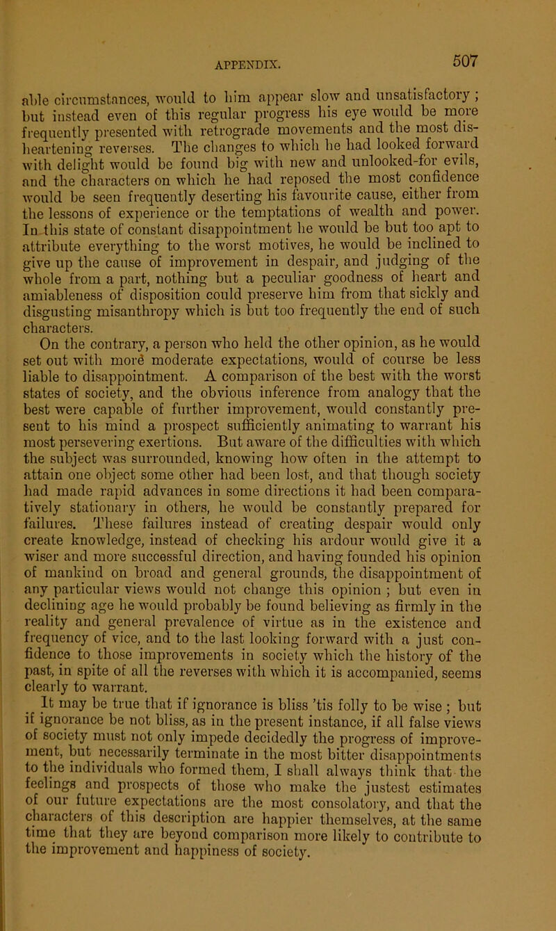 able circumstances, would to liim appear slow and unsatisfactory , but instead even of this regular progress his eye would be more frequently presented with retrograde movements and the most dis- heartening reverses. The changes to which he had looked forward with delight would be found big with new and unlooked-for evils, and the characters on which he had reposed the most confidence would be seen frequently deserting his favourite cause, either from the lessons of experience or the temptations of wealth and power. In this state of constant disappointment he would be but too apt to attribute everything to the worst motives, he would be inclined to give up the cause of improvement in despair, and judging of the whole from a part, nothing but a peculiar goodness of heart and amiableness of disposition could preserve him from that sickly and disgusting misanthropy which is but too frequently the end of such characters. On the contrary, a person who held the other opinion, as he would set out with mor<3 moderate expectations, would of course be less liable to disappointment. A comparison of the best with the worst states of society, and the obvious inference from analogy that the best were capable of further improvement, would constantly pre- sent to his mind a prospect sufficiently animating to warrant his most persevering exertions. But aware of the difficulties with which the subject was surrounded, knowing how often in the attempt to attain one object some other had been lost, and that though society had made rapid advances in some directions it had been compara- tively stationary in others, he would be constantly prepared for failures. These failures instead of creating despair would only create knowledge, instead of checking his ardour would give it a wiser and more successful direction, and having founded his opinion of mankind on broad and general grounds, the disappointment of any particular views would not change this opinion ; but even in declining age he would probably be found believing as firmly in the reality and general prevalence of virtue as in the existence and frequency of vice, and to the last looking forward with a just con- fidence to those improvements in society which the history of the past, in spite of all the reverses with which it is accompanied, seems clearly to warrant. It may be true that if ignorance is bliss ’tis folly to be wise ; but if ignorance be not bliss, as in the present instance, if all false views of society must not only impede decidedly the progress of improve- ment, but. necessarily terminate in the most bitter disappointments to the individuals who formed them, I shall always think that the feelings and prospects of those who make the justest estimates of our future expectations are the most consolatory, and that the characters of this description are happier themselves, at the same time that they are beyond comparison more likely to contribute to the improvement and happiness of society.