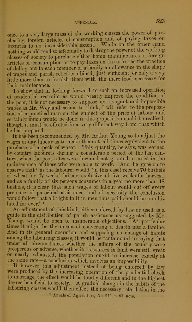 once to a very large mass of the working classes the power of pur- chasing foreign articles of consumption and of paying taxes on luxuries to no inconsiderable extent. While on the othei hand nothing would tend so effectually to destroy the power of the working classes of society to purchase either home manufactures or foreign articles of consumption or to pay taxes on luxuries, as the practice of doling out to each member of a family an allowance in the shape of wages and parish relief combined, just sufficient or only a very little more than to furnish them witli the mere food necessaiy for their maintenance. To show that in looking forward to such an increased operation of prudential restraint as would greatly improve the condition of the poor, it is not necessary to suppose extravagant and impossible wages as Mr. Weyland seems to think, I will refer to the proposi- tion of a practical man on the subject of the price of labour, and certainly much would be done if this proposition could be realised, though it must be effected in a very different way from that which he has proposed. It has been recommended by Mr. Arthur Young so to adjust the wages of day labour as to make them at all times equivalent to the purchase of a peck of wheat. This quantity, he says, was earned by country labourers during a considerable period of the last cen- tury, when the poor-rates were low and not granted to assist in the maintenance of those who were able to work. And be goes on to observe that “ as the labourer would (in this case) receive 70 bushels of wheat for 47 weeks’ labour, exclusive of five weeks for harvest, and as a family of six persons consumes in a year no more than 48 bushels, it is clear that such wages of labour would cut off every pretence of parochial assistance, and of necessity the conclusion would follow that all right to it in men thus paid should be annihi- lated for ever.” 1 An adjustment of this kind, either enforced by law or used as a guide in the distribution of parish assistance as suggested by Mr. Young, would be open to insuperable objections. At particular times it might be the means of converting a dearth into a famine. And in its general operation, and supposing no change of habits among the labouring classes, it would be tantamount to saying that under all circumstances whether the affairs of the country were prosperous or adverse, whether its resources in land were still great or nearly exhausted, the population ought to increase exactly at the same rate—a conclusion which involves an impossibility. If however this adjustment instead of being enforced by law were produced by the increasing operation of the prudential check to marriage, the effect would be totally different and in the highest degree beneficial to society. A gradual change in the habits of the labouring classes would then effect the necessary retardation in the 1 Annals of Agriculture, No. 270, p. 91, note.