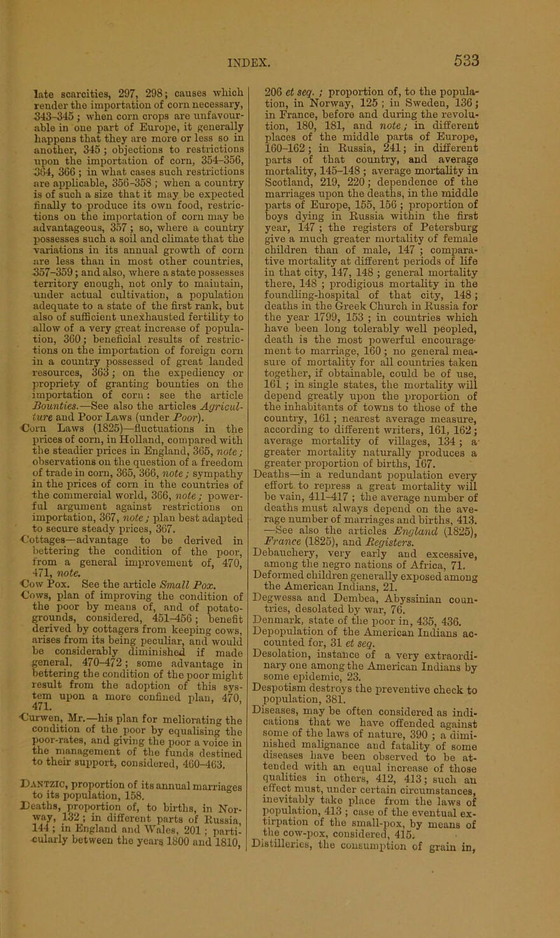 late scarcities, 297, 298; causes which render the importation of com necessary, 343-345 ; when corn crops are unfavour- able in one part of Europe, it generally happens that they are more or less so in another, 345 ; objections to restrictions upon the importation of corn, 354-356, 364, 366 ; in what cases such restrictions are applicable, 356-358 ; when a country is of such a size that it may be expected finally to produce its own food, restric- tions on the importation of com may be advantageous, 357; so, where a country possesses such a soil and climate that the variations in its annual growth of com are less than in most other countries, 357-359; and also, where a state possesses territory enough, not only to maintain, under actual cultivation, a population adequate to a state of the first rank, but also of sufficient unexhausted fertility to allow of a very great increase of popula- tion, 360; beneficial results of restric- tions on the importation of foreign com in a country possessed of great landed resources, 363; on the expediency or propriety of granting bounties on the importation of corn : see the article Bounties.—See also the articles Ayricul- iure and Poor Laws (under Poor). •Corn Laws (1825)—fluctuations in the prices of corn, in Holland, compared with the steadier prices in England, 365, note; observations on the question of a freedom of trade in com, 365, 366, note ; sympathy in the prices of com in the countries of the commercial world, 366, note ; power- ful argument against restrictions on importation, 367, note ; plan best adapted to secure steady prices, 367. Cottages—advantage to be derived in bettering the condition of the poor, from a general improvement of, 470, 471, note. Cow Pox. See the article Small Pox. Cows, plan of improving the condition of the poor by means of, and of potato- grounds, considered, 451-456; benefit derived by cottagers from keeping cows, arises from its being peculiar, and would be considerably diminished if made general, 470-472; some advantage in bettering the condition of the poor might result from the adoption of this sys- tem upon a moro confined plan, 470, Curwen, Mr.— his plan for meliorating the condition of the poor by equalising the poor-rates, and giving the poor a voice in the management of the funds destined to then- support, considered, 400-463. Dantzic, proportion of its annual marriages to its population, 158. Deaths, proportion of, to births, in Nor- way, 132 ; in different parts of Russia 144 ; in England and Wales, 201 ; parti- cularly between the years 1800 and 1810, 206 et seq. ; proportion of, to the popula- tion, in Norway, 125 ; in Sweden, 136; in France, before and during the revolu- tion, 180, 181, and note; in different places of the middle parts of Europe, 160-162; in Russia, 241; in different parts of that country, and average mortality, 145-148 ; average mortality in Scotland, 219, 220; dependence of the marriages upon the deaths, in the middle parts of Europe, 155, 156 ; proportion of boys dying in Russia within the first year, 147 ; the registers of Petersburg give a much greater mortality of female children than of male, 147 ; compara- tive mortality at different periods of life in that city, 147, 148 ; general mortality there, 148 ; prodigious mortality in the foundling-hospital of that city, 148; deaths in the Greek Church in Russia for the year 1799, 153 ; in countries which have been long tolerably well peopled, death is the most powerful encourage' ment to marriage, 160 ; no general mea- sure of mortality for all countries taken together, if obtainable, could be of use, 161 ; in single states, the mortality will depend greatly upon the proportion of the inhabitants of towns to those of the country, 161; nearest average measure, according to different writers, 161, 162; average mortality of villages, 134; a greater mortality naturally produces a greater proportion of births, 167. Deaths—in a redundant population every effort to repress a great mortality will be vain, 411-417 ; the average number of deaths must always depend on the ave- rage number of marriages and births, 413. —See also the articles England (1825), France (1825), and Registers. Debauchery, very early and excessive, among the. negro nations of Africa, 71. Deformed children generally exposed among the American Indians, 21. Degwessa and Dembea, Abyssinian coun- tries, desolated by war, 76. Denmark, state of the poor in, 435, 436. Depopulation of the American Indians ac- counted for, 31 et seq. Desolation, instance of a very extraordi- nary one among the American Indians by some epidemic, 23. Despotism destroys the preventive check to population, 381. Diseases, may be often considered as indi- cations that we have offended against some of the laws of nature, 390 ; a dimi- nished malignance and fatality of some diseases have been observed to be at- tended with an equal increase of those qualities in others, 412, 413; such an effect must, under certain circumstances, inevitably take place from the laws of population, 413 ; case of the eventual ex- tirpation of the small-pox, by means of the cow-pox, considered, 415. Distilleries, the consumption of grain in,