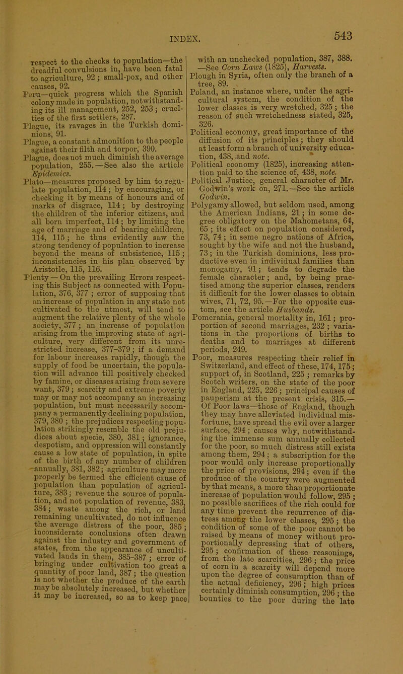 respect to the cliecks to population—the dreadful convulsions in, have been fatal to agriculture, 92 ; small-pox, and other causes, 92. peru_qtiiCk progress which the Spanish colony made in population, notwithstand- ing its ill management, 252, 253 ; cruel- ties of the first settlers, 287. riague, its ravages in the Turkish domi- nions, 91. riague, a constant admonition to the people against their filth and torpor, 390. Plague, does uot much diminish the average population, 255.—See also the article Epidemics. Plato—measures proposed by him to regu- late population, 114; by encouraging, or checking it by means of honours and of marks of disgrace, 114 ; by destroying the children of the inferior citizens, and all born imperfect, 114; by limiting the age of marriage and of bearing children, 114, 115; he thus evidently saw the strong tendency of population to increase beyond the means of subsistence, 115 ; inconsistencies in his plan observed by Aristotle, 115, 116. rienty — On the prevailing Errors respect- ing this Subject as connected with Popu- lation, 376, 377 ; error of supposing that an increase of population in any state not cultivated to the utmost, will tend to augment the relative plenty of the whole society, 377 ; an increase of population arising from the improving state of agri- culture, very different from its unre- stricted increase, 377-379; if a demand for labour increases rapidly, though the supply of food be uncertain, the popula- tion will advance till positively checked by famine, or diseases arising from severe want, 379; scarcity and extreme poverty may or may not accompany an increasing population, but must necessarily accom- pany a permanently declining population, 379, 380 ; the prejudices respecting popu- lation strikingly resemble the old preju- dices about specie, 380, 381; ignorance, despotism, and oppression will constantly cause a low state of population, in spite of the birth of any number of children -annually, 381, 382; agriculture may more properly be termed the efficient cause of population than population of agricul- ture, 383; revenue the source of popula- tion, and not population of revenue, 383, 384; waste among the rich, or land remaining uncultivated, do not influence the average distress of the poor, 385 ; inconsiderate conclusions often drawn against the industry and government of states, from the appearance of unculti- vated lands in them, 385-387 ; error of bringing under cultivation too great a (juantity of poor land, 387 ; the question is not whether the produce of the earth maybe absolutely increased, but whether it may be increased, so as to keep pace with an unchecked population, 387, 388. —See Corn Laws (1825), Harvests. Plough in Syria, often only the branch of a tree, 89. Poland, an instance where, under the agri- cultural system, the condition of the lower classes is very wretched, 325 ; the reason of such wretchedness stated, 325, 326. Political economy, great importance of the diffusion of its principles; they should at least form a branch of university educa- tion, 438, and note. Political economy (1825), increasing atten- tion paid to the science of, 438, note. Political Justice, general character of Mr. Godwin’s work on, 271.—See the article Godwin. Polygamy allowed, but seldom used, among the American Indians, 21; in some de- gree obligatory on the Mahometans, 64, 65 ; its effect on population considered, 73, 74 ; in seme negro nations of Africa, sought by the wife and not the husband, 73; in the Turkish dominions, less pro- ductive even in individual families than monogamy, 91; tends to degrade the female character; and, by being prac- tised among the superior classes, renders it difficult for the lower classes to obtain wives, 71, 72, 95.—For the opposite cus- tom, see the article Husbands. Pomerania, general mortality in, 161; pro- portion of second marriages, 232 ; varia- tions in the proportions of births to deaths and to marriages at different periods, 249. Poor, measures respecting their relief in Switzerland, and effect of these, 174,175; support of, in Scotland, 225 ; remarks by Scotch writers, on the state of the poor in England, 225, 226; principal causes of pauperism at the present crisis, 315.— Of Poor laws—those of England, though they may have alleviated individual mis- fortune, have spread the evil over a larger surface, 294 ; causes why, notwithstand- ing the immense sum annually collected for the poor, so much distress still exists among them, 294; a subscription for the poor would only increase proportionally the price of provisions, 294; even if the produce of the country were augmented by that means, a more than proportionate increase of population would follow, 295 ; no possible sacrifices of the rich could for any time prevent the recurrence of dis- tress among the lower classes, 295; the condition of some of the poor cannot be raised by means of money without pro- portionally depressing that of others, 295; confirmation of these reasonings, from the lato scarcities, 296; the price of corn in a scarcity will depend more upon the degree of consumption than of the actual deficiency, 296; high prices certainly diminish consumption, 296 ; the bounties to the poor during the late