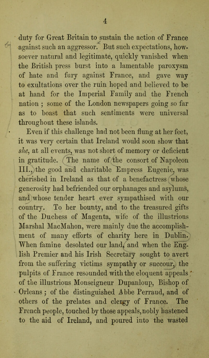 duty for Great Britain to sustain the action of France — against such an aggressor. But such expectations, how- soever natural and legitimate, quickly vanished when the British press hurst into a lamentable paroxysm of hate and fury against France, and gave way to exultations over the ruin hoped and believed to be at hand for the Imperial Family and the French nation ; some of the London newspapers going so far as to boast that such sentiments were universal throughout these islands. Even if this challenge had not been flung at her feet, it was very certain that Ireland would soon show that she, at all events^was not short of memory or deficient in gratitude. The name of the consort of Napoleon III.,, the good and charitable Empress Eugenie, was cherished in Ireland as that of a benefactress whose generosity had befriended our orphanages and asylums, and whose tender heart ever sympathised with our country. To her bounty, and to the treasured gifts of the Duchess of Magenta, wife of the illustrious Marshal MacMahon, were mainly due the accomplish- ment of many efforts of charitj here in Dublin. When famine desolated our land, and when the Eng- lish Premier and his Irish Secretary sought to avert from the suffering victims sympathy or succour, the pulpits of France resounded with the eloquent appeals ' of the illustrious Monseigneur Dupanloup, Bishop of Orleans ; of the distinguished -Abbe Perraud, and of others of the prelates and clergy of France. The French people, touched by those appeals, nobly hastened to the aid of Ireland, and poured into the wasted