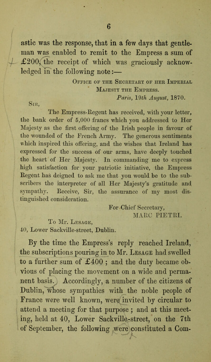 astic was the response, that in a few days that gentle- man was enabled to remit to the Empress a sum of X £200, the receipt of which was graciously acknow- ledged in the following note:— Office of the Secretary of her Imperial Majesty the Empress. Paris, 19th August, 1870. Sir, The Empress-Regent has received, with your letter, the hank order of 5,000 francs which you addressed to Her Majesty as the first offering of the Irish people in favour of the wounded of the French Army. The generous sentiments which inspired this offering, and the wishes that Ireland has expressed for the success of our arms, have deeply touched the heart of Her Majesty. In commanding me to express high satisfaction for your patriotic initiative, the Empress Regent has deigned to ask me that you would be to the sub- scribers the interpreter of all Her Majesty’s gratitude and sympathy. Receive, Sir, the assurance of my most dis- tinguished consideration. For Chief Secretary, MARC PIETRI. To Mr. Lesage, 40, Lower Sackville-street, Dublin. By the time the Empress’s reply reached Ireland, the subscriptions pouring in to Mr. Lesage had swelled to a further sum of £400 ; and the duty became ob- vious of placing the movement on a wide and perma- nent basis. Accordingly, a number of the citizens of Dublin, whose sympathies with the noble people of France were well known, were(mvited by circular to attend a meeting for that purpose ; and at this meet- ing, held at 40, Lower Sackvillp-street, on the 7th of September, the following were constituted a Com-