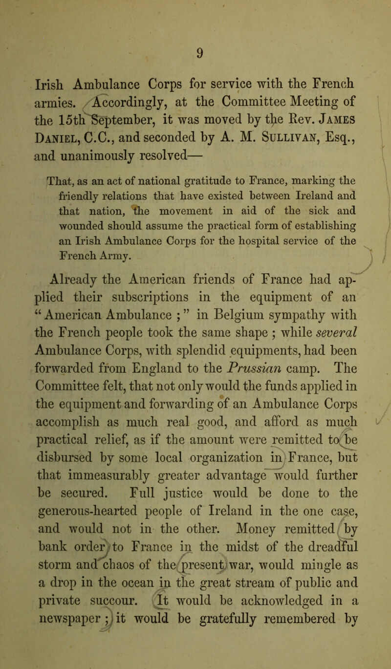 Irish Ambulance Corps for service with the French armies. Accordingly, at the Committee Meeting of the loth September, it was moved by tl^e Rev. James Daniel, C.C., and seconded by A. M. Sullivan, Esq., and unanimously resolved— That, as an act of national gratitude to France, marking the friendly relations that have existed between Ireland and that nation, the movement in aid of the sick and wounded should assume the practical form of establishing an Irish Ambulance Corps for the hospital service of the French Army. Already the American friends of France had ap- plied their subscriptions in the equipment of an “ American Ambulance ; ” in Belgium sympathy with the French people took the same shape ; while several Ambulance Corps, with splendid equipments, had been forwarded from England to the Prussian camp. The Committee felt, that not only would the funds applied in the equipment and forwarding of an Ambulance Corps accomplish as much real good, and afford as much practical relief, as if the amount were remitted tojDe disbursed by some local organization in France, but that immeasurably greater advantage would further be secured. Full justice would be done to the generous-hearted people of Ireland in the one case, and would not in the other. Money remitted by bank order to France in the midst of the dreadful storm and chaos of the; present; war, would mingle as a drop in the ocean in the great stream of public and private succour. Tt would be acknowledged in a newspaper ; . it would be gratefully remembered by /