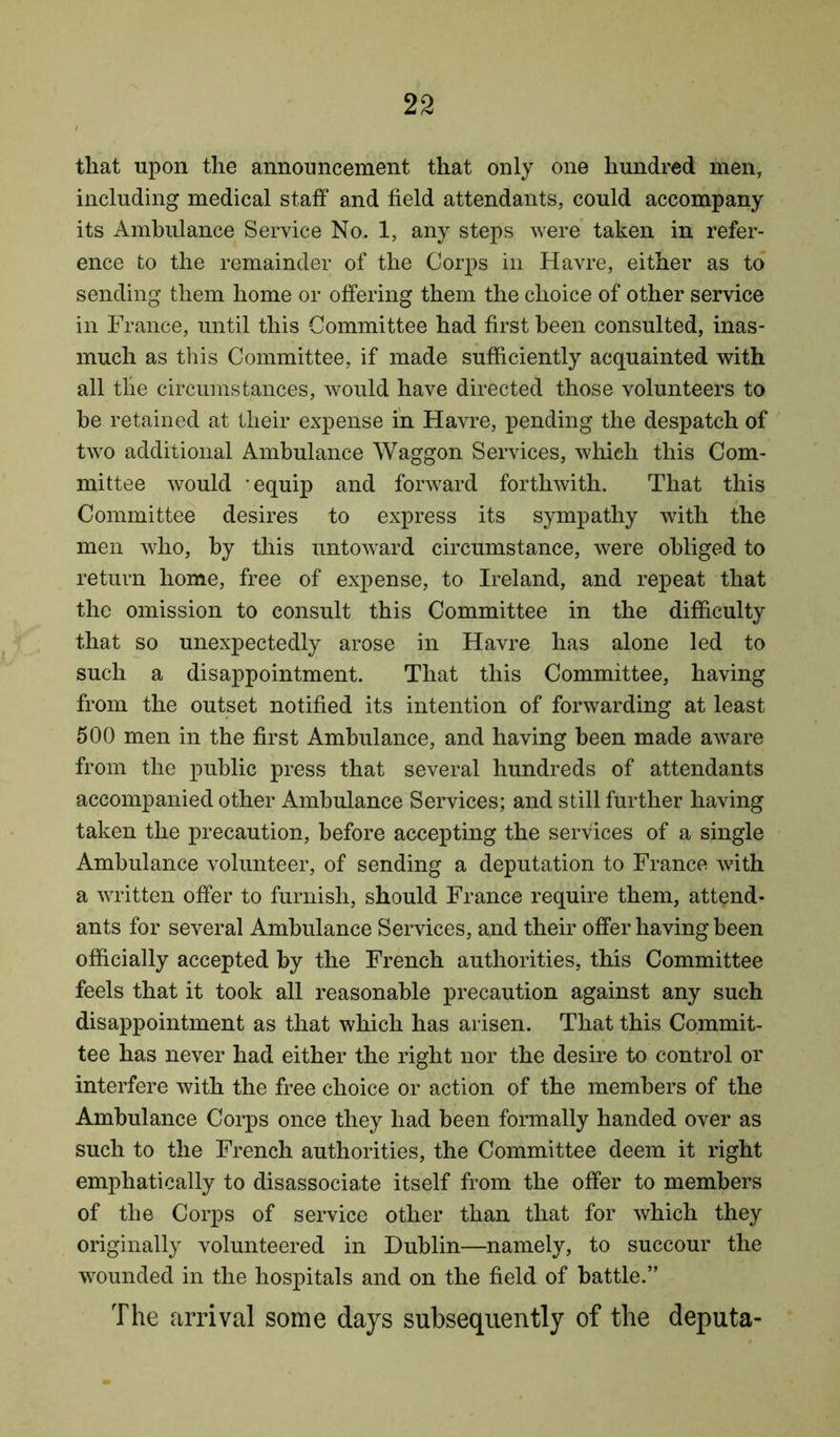 that upon the announcement that only one hundred men, including medical staff and field attendants, could accompany its Ambulance Service No. 1, any steps were taken in refer- ence to the remainder of the Corps in Havre, either as to sending them home or offering them the choice of other service in France, until this Committee had first been consulted, inas- much as this Committee, if made sufficiently acquainted with all the circumstances, would have directed those volunteers to he retained at their expense in Havre, pending the despatch of two additional Ambulance Waggon Services, which this Com- mittee would equip and forward forthwith. That this Committee desires to express its sympathy with the men who, by this untoward circumstance, were obliged to return home, free of expense, to Ireland, and repeat that the omission to consult this Committee in the difficulty that so unexpectedly arose in Havre has alone led to such a disappointment. That this Committee, having from the outset notified its intention of forwarding at least 500 men in the first Ambulance, and having been made aware from the public press that several hundreds of attendants accompanied other Ambulance Services; and still further having taken the precaution, before accepting the services of a single Ambulance volunteer, of sending a deputation to France with a written offer to furnish, should France require them, attend- ants for several Ambulance Services, and their offer having been officially accepted by the French authorities, this Committee feels that it took all reasonable precaution against any such disappointment as that which has arisen. That this Commit- tee has never had either the right nor the desire to control or interfere with the free choice or action of the members of the Ambulance Corps once they had been formally handed over as such to the French authorities, the Committee deem it right emphatically to disassociate itself from the offer to members of the Corps of service other than that for which they originally volunteered in Dublin—namely, to succour the wounded in the hospitals and on the field of battle.” The arrival some days subsequently of the deputa-