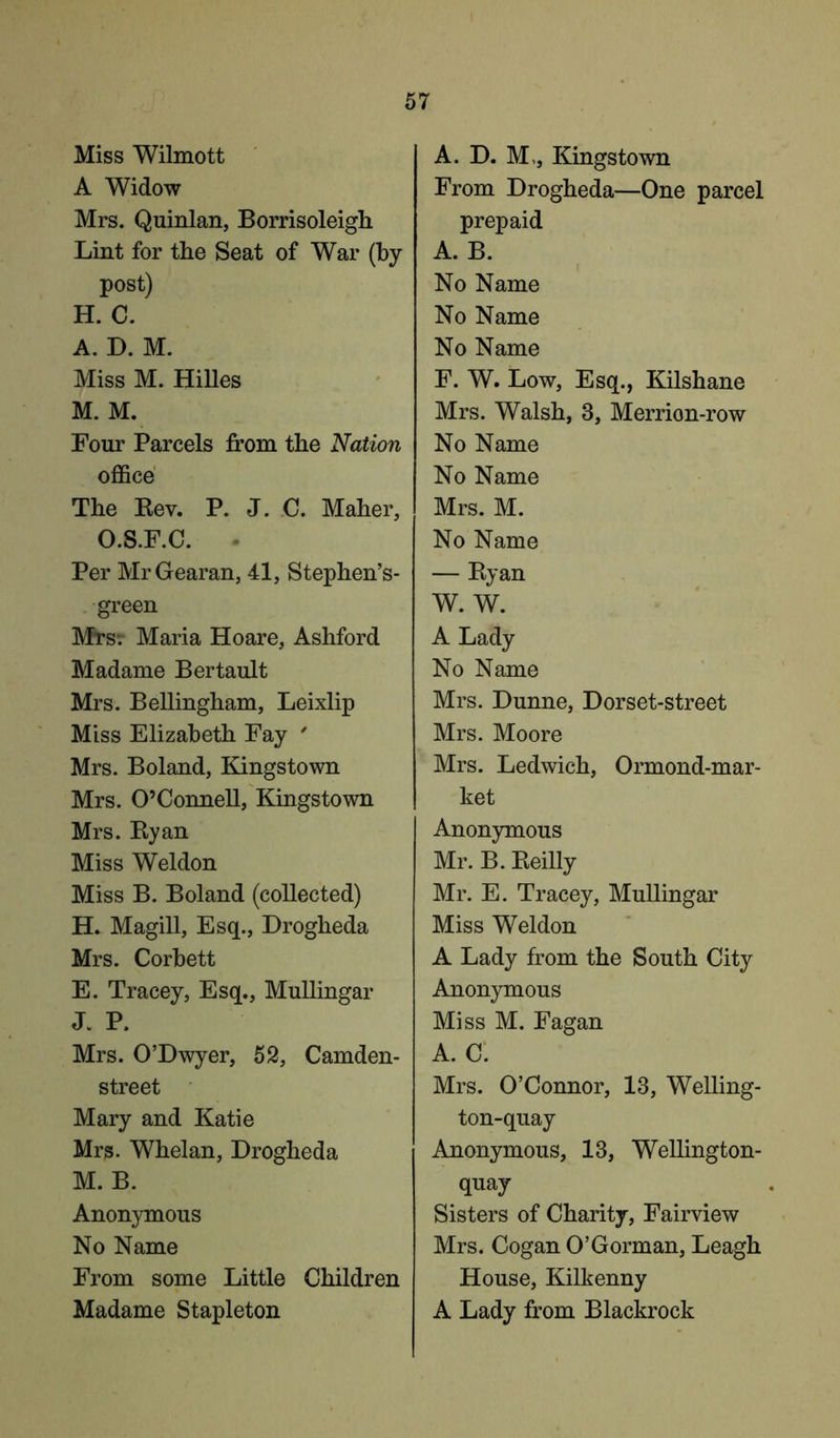 Miss Wilmott A Widow Mrs. Quinlan, Borrisoleigli Lint for the Seat of War (by post) H. C. A. D. M. Miss M. Hilles M. M. Four Parcels from the Nation office The Rev. P. J. C. Maher, O.S.F.C. Per MrGearan, 41, Stephen’s- green Mrs; Maria Hoare, Ashford Madame Bertault Mrs. Bellingham, Leixlip Miss Elizabeth Fay ' Mrs. Boland, Kingstown Mrs. O’Connell, Kingstown Mrs. Ryan Miss Weldon Miss B. Boland (collected) H. Magill, Esq., Drogheda Mrs. Corbett E. Tracey, Esq., Mullingar J. P. Mrs. O’Dwyer, 52, Camden- street Mary and Katie Mrs. Whelan, Drogheda M. B. Anonymous No Name From some Little Children Madame Stapleton A. D. M,, Kingstown From Drogheda—One parcel prepaid A. B. No Name No Name No Name F. W. Low, Esq., Kilshane Mrs. Walsh, 3, Merrion-row No Name No Name Mrs. M. No Name — Ryan W. W. A Lady No Name Mrs. Dunne, Dorset-street Mrs. Moore Mrs. Ledwich, Ormond-mar- ket Anonymous Mr. B. Reilly Mr. E. Tracey, Mullingar Miss Weldon A Lady from the South City Anonymous Miss M. Fagan A. C. Mrs. O’Connor, 13, Welling- ton-quay Anonymous, 13, Wellington- quay Sisters of Charity, Fairview Mrs. Cogan O’Gorman, Leagh House, Kilkenny A Lady from Blackrock