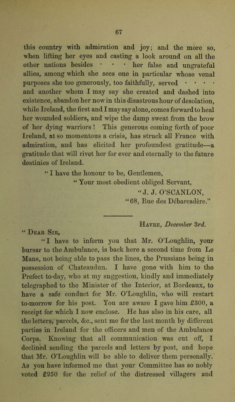this country with admiration and joy; and the more so, when lifting her eyes and casting a look around on all the other nations besides • • • her false and ungrateful allies, among which she sees one in particular whose venal purposes she too generously, too faithfully, served • * • • and another whom I may say she created and dashed into existence, abandon her now in this disastrous hour of desolation, while Ireland, the first and I may say alone, comes forward to heal her wounded soldiers, and wipe the damp sweat from the brow of her dying warriors ! This generous coming forth of poor Ireland, at so momentous a crisis, has struck all France with admiration, and has elicited her profoundest gratitude—a gratitude that will rivet her for ever and eternally to the future destinies of Ireland. “ I have the honour to be, Gentlemen, “ Your most obedient obliged Servant, “ J. J. O’SCANLON, “ 68, Eue des Debarcadere.” Havre, December 3rd. “ Dear Sir, “ I have to inform you that Mr. O’Loughlin, your bursar to the Ambulance, is back here a second time from Le Mans, not being able to pass the lines, the Prussians being in possession of Chateaudun. I have gone with him to the Prefect to-day, who at my suggestion, kindly and immediately telegraphed to the Minister of the Interior, at Bordeaux, to have a safe conduct for Mr. O’Loughlin, who will restart to-morrow for his post. You are aware I gave him £300, a receipt for which I nowr enclose. He has also in his care, all the letters, parcels, &c., sent me for the last month by different parties in Ireland for the officers and men of the Ambulance Corps. Knowing that all communication was cut off, I declined sending the parcels and letters by post, and hope that Mr. O’Loughlin will be able to deliver them personally. As you have informed me that your Committee has so nobly voted £250 for the relief of the distressed villagers and
