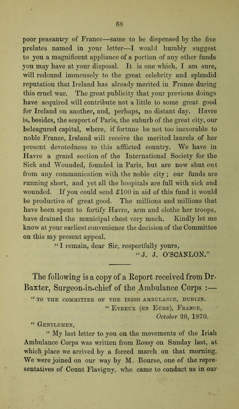 poor peasantry of France—same to be dispensed by the five prelates named in your letter—I would humbly suggest to you a magnificent appliance of a portion of any other funds you may have at your disposal. It is one which, I am sure, will redound immensely to the great celebrity and splendid reputation that Ireland has already merited in France during this cruel war. The great publicity that your previous doings have acquired will contribute not a little to some great good for Ireland on another, and, perhaps, no distant day. Havre is, besides, the seaport of Paris, the suburb of the great city, our beleagured capital, where, if fortune be not too inexorable to noble France, Ireland will receive the merited laurels of her present devotedness to this afflicted country. We have in Havre a grand section of the International Society for the Sick and Wounded, founded in Paris, but are now shut out from any communication with the noble city; our funds are running short, and yet all the hospitals are full with sick and wounded. If you could send £100 in aid of this fund it would be productive of great good. The millions and millions that have been spent to fortify Havre, arm and clothe her troops, have drained the municipal chest very much. Kindly let me know at your earliest convenience the decision of the Committee on this my present appeal. “ I remain, dear Sir, respectfully yours, “J. J. O’SCANLON.” The following is a copy of a Eeport received from Dr- Baxter, Surgeon-in-chief of the Ambulance Corps :— “ TO THE COMMITTEE OF THE IRISH AMBULANCE, DUBLIN. “ Evreux (en Eure), France, October 26, 1870. “ Gentlemen, “ My last letter to you on the movements of the Irish Ambulance Corps was written from Rossy on Sunday last, at which place we arrived by a forced march on that morning. We were joined on our way by M. Bourse, one of the repre- sentatives of Count Flavigny, who came to conduct us in our