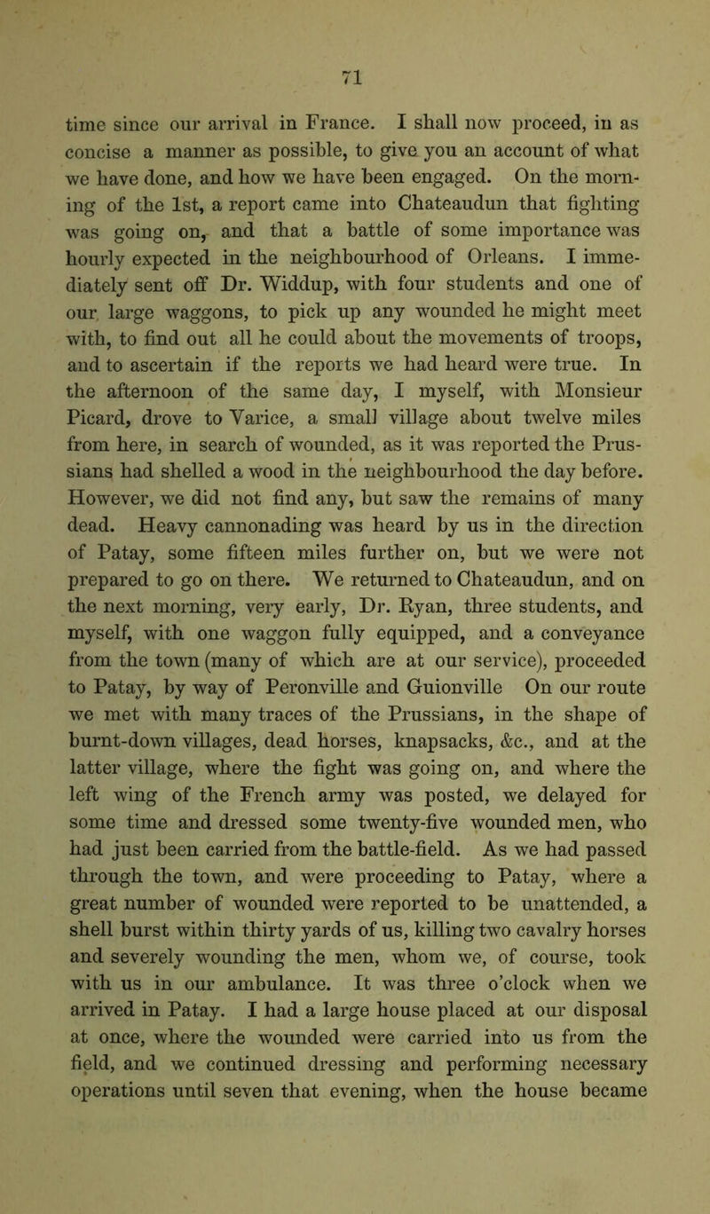 time since our arrival in France. I shall now proceed, in as concise a manner as possible, to givn you an account of what we have done, and how we have been engaged. On the morn- ing of the 1st, a report came into Chateaudun that fighting was going on, and that a battle of some importance was hourly expected in the neighbourhood of Orleans. I imme- diately sent off Dr. Widdup, with four students and one of our large waggons, to pick up any wounded he might meet with, to find out all he could about the movements of troops, and to ascertain if the reports we had heard were true. In the afternoon of the same day, I myself, with Monsieur Picard, drove to Varice, a small village about twelve miles from here, in search of wounded, as it was reported the Prus- sians had shelled a wood in the neighbourhood the day before. However, we did not find any, but saw the remains of many dead. Heavy cannonading was heard by us in the direction of Patay, some fifteen miles further on, hut we were not prepared to go on there. We returned to Chateaudun, and on the next morning, very early, Dr. Ryan, three students, and myself, with one waggon fully equipped, and a conveyance from the town (many of which are at our service), proceeded to Patay, by way of Peronville and Guionville On our route we met with many traces of the Prussians, in the shape of burnt-down villages, dead horses, knapsacks, &c., and at the latter village, where the fight was going on, and where the left wing of the French army was posted, we delayed for some time and dressed some twenty-five wounded men, who had just been carried from the battle-field. As we had passed through the town, and were proceeding to Patay, where a great number of wounded were reported to be unattended, a shell burst within thirty yards of us, killing two cavalry horses and severely wounding the men, whom we, of course, took with us in our ambulance. It was three o’clock when we arrived in Patay. I had a large house placed at our disposal at once, where the wounded were carried into us from the field, and we continued dressing and performing necessary operations until seven that evening, when the house became