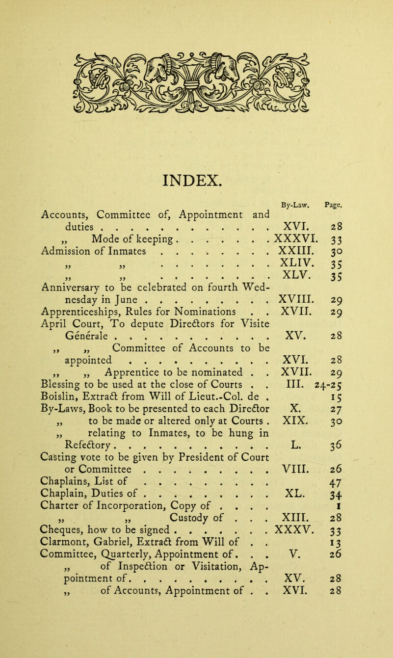 INDEX. By-Law. Page. Accounts, Committee of, Appointment and duties XVI. 28 „ Mode of keeping XXXVI. 33 Admission of Inmates XXIII. 30 „ „ XLIV. 35 . XLV. 35 Anniversary to be celebrated on fourth Wed- nesday in June XVIII. 29 Apprenticeships, Rules for Nominations . . XVII. 29 April Court, To depute Diredtors for Visite Generale XV. 28 ,, „ Committee of Accounts to be appointed XVI. 28 ,, ,, Apprentice to be nominated . . XVII. 29 Blessing to be used at the close of Courts . . III. 24-25 Boislin, Extradt from Will of Lieut.-Col. de . 15 By-Laws, Book to be presented to each Diredtor X. 27 ,, to be made or altered only at Courts . XIX. 30 „ relating to Inmates, to be hung in Refedtory L. 3 6 Casting vote to be given by President of Court or Committee VIII. 26 Chaplains, List of 47 Chaplain, Duties of XL. 34 Charter of Incorporation, Copy of ... I „ „ Custody of . . . XIII. 28 Cheques, how to be signed XXXV. 33 Clarmont, Gabriel, Extradl from Will of . . 13 Committee, Quarterly, Appointment of. . . V. 26 „ of Inspedtion or Visitation, Ap- pointment of XV. 28