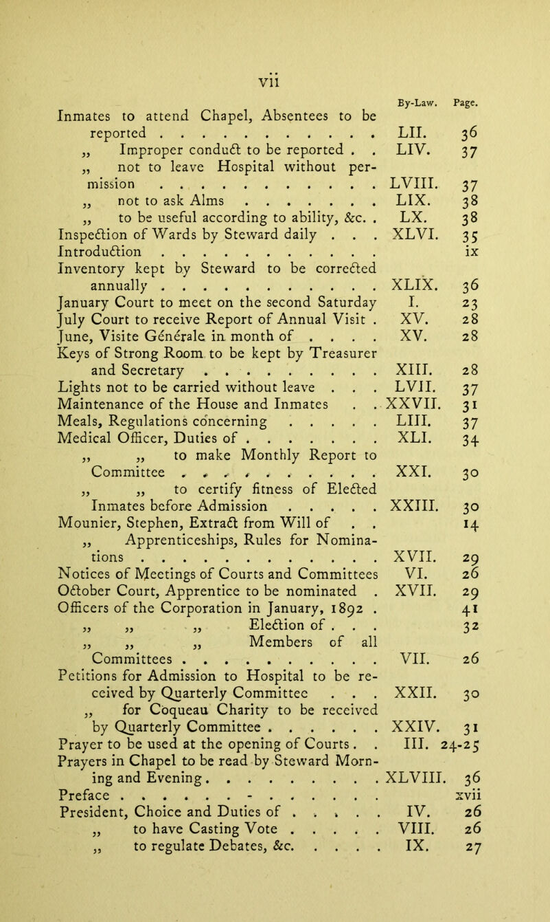 By-Law. Page. Inmates to attend Chapel, Absentees to be reported ,, Improper conduct to be reported . . „ not to leave Hospital without per- mission ,, not to ask Alms „ to be useful according to ability, &c. . Inspection of Wards by Steward daily . Introduction Inventory kept by Steward to be corrected annually January Court to meet on the second Saturday July Court to receive Report of Annual Visit . June, Visite Generale in, month of ... Keys of Strong Room to be kept by Treasurer and Secretary . Lights not to be carried without leave . Maintenance of the House and Inmates Meals, Regulations concerning Medical Officer, Duties of „ „ to make Monthly Report to Committee *#****,,.-.• „ „ to certify fitness of EleCted Inmates before Admission Mounier, Stephen, ExtraCt from Will of . . „ Apprenticeships, Rules for Nomina- tions Notices of Meetings of Courts and Committees October Court, Apprentice to be nominated . Officers of the Corporation in January, 1892 . „ „ „ Election of . . . „ „ „ Members of all Committees Petitions for Admission to Hospital to be re- ceived by Quarterly Committee . . . „ for Coqueau Charity to be received by Quarterly Committee Prayer to be used at the opening of Courts. . Prayers in Chapel to be read by Steward Morn- ing and Evening Preface President, Choice and Duties of . . » . . „ to have Casting Vote „ to regulate Debates, &c LII. 36 LIV. 37 LVIII. 37 LIX. 38 LX. 38 XLVI. 35 ix XLIX. 36 I. 23 XV. 28 XV. 28 XIII. 28 LVII. 37 XXVII. 31 LIII. 37 XLI. 34 XXL 30 XXIII. 30 »4 XVII. 29 VI. 26 XVII. 29 41 32 VII. 26 XXII. 3° XXIV. 3i III. 24-25 XLVIII. 36 xvii IV. 26 VIII. 26 IX. 27