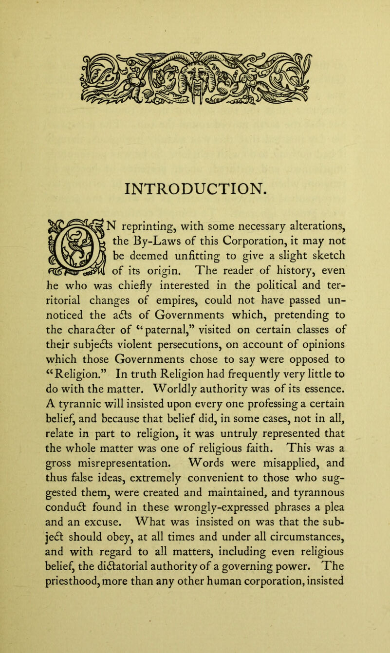 INTRODUCTION. N reprinting, with some necessary alterations, the By-Laws of this Corporation, it may not be deemed unfitting to give a slight sketch of its origin. The reader of history, even he who was chiefly interested in the political and ter- ritorial changes of empires, could not have passed un- noticed the aof Governments which, pretending to the charadfer of Ct paternal,” visited on certain classes of their subjedts violent persecutions, on account of opinions which those Governments chose to say were opposed to “Religion.” In truth Religion had frequently very little to do with the matter. Worldly authority was of its essence. A tyrannic will insisted upon every one professing a certain belief, and because that belief did, in some cases, not in all, relate in part to religion, it was untruly represented that the whole matter was one of religious faith. This was a gross misrepresentation. Words were misapplied, and thus false ideas, extremely convenient to those who sug- gested them, were created and maintained, and tyrannous condudt found in these wrongly-expressed phrases a plea and an excuse. What was insisted on was that the sub- jedb should obey, at all times and under all circumstances, and with regard to all matters, including even religious belief, the di&atorial authority of a governing power. The priesthood, more than any other human corporation, insisted