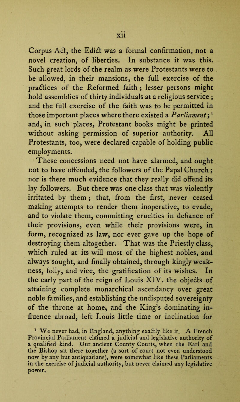 Corpus Adf, the Edidt was a formal confirmation, not a novel creation, of liberties. In substance it was this. Such great lords of the realm as were Protestants were to be allowed, in their mansions, the full exercise of the pradlices of the Reformed faith ; lesser persons might hold assemblies of thirty individuals at a religious service ; and the full exercise of the faith was to be permitted in those important places where there existed a Parliament $1 and, in such places, Protestant books might be printed without asking permission of superior authority. All Protestants, too, were declared capable of holding public employments. These concessions need not have alarmed, and ought not to have offended, the followers of the Papal Church ; nor is there much evidence that they really did offend its lay followers. But there was one class that was violently- irritated by them; that, from the first, never ceased making attempts to render them inoperative, to evade, and to violate them, committing cruelties in defiance of their provisions, even while their provisions were, in form, recognized as law, nor ever gave up the hope of destroying them altogether. That was the Priestly class, which ruled at its will most of the highest nobles, and always sought, and finally obtained, through kingly weak- ness, folly, and vice, the gratification of its wishes. In the early part of the reign of Louis XIV. the objedts of attaining complete monarchical ascendancy over great noble families, and establishing the undisputed sovereignty of the throne at home, and the King’s dominating in- fluence abroad, left Louis little time or inclination for 1 We never had, in England, anything exa&ly like it. A French Provincial Parliament claimed a judicial and legislative authority of a qualified kind. Our ancient County Courts, when the Earl and the Bishop sat there together (a sort of court not even understood now by any but antiquarians), were somewhat like these Parliaments in the exercise of judicial authority, but never claimed any legislative power.