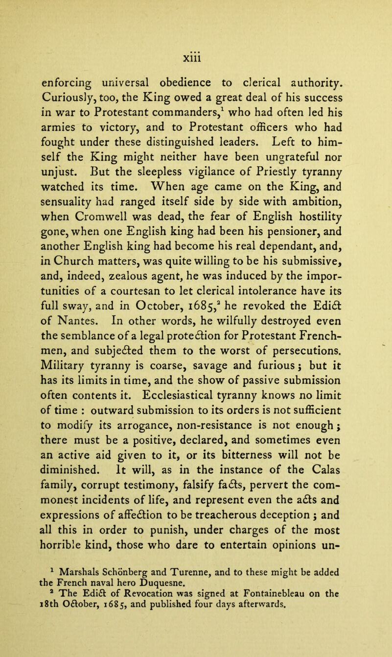 enforcing universal obedience to clerical authority. Curiously, too, the King owed a great deal of his success in war to Protestant commanders,1 2 who had often led his armies to victory, and to Protestant officers who had fought under these distinguished leaders. Left to him- self the King might neither have been ungrateful nor unjust. But the sleepless vigilance of Priestly tyranny watched its time. When age came on the King, and sensuality had ranged itself side by side with ambition, when Cromwell was dead, the fear of English hostility gone, when one English king had been his pensioner, and another English king had become his real dependant, and, in Church matters, was quite willing to be his submissive, and, indeed, zealous agent, he was induced by the impor- tunities of a courtesan to let clerical intolerance have its full sway, and in October, 1685,3 he revoked the Edidt of Nantes. In other words, he wilfully destroyed even the semblance of a legal protedtion for Protestant French- men, and subjected them to the worst of persecutions. Military tyranny is coarse, savage and furious; but it has its limits in time, and the show of passive submission often contents it. Ecclesiastical tyranny knows no limit of time : outward submission to its orders is not sufficient to modify its arrogance, non-resistance is not enough; there must be a positive, declared, and sometimes even an active aid given to it, or its bitterness will not be diminished. It will, as in the instance of the Calas family, corrupt testimony, falsify fadls, pervert the com- monest incidents of life, and represent even the adts and expressions of affedtion to be treacherous deception ; and all this in order to punish, under charges of the most horrible kind, those who dare to entertain opinions un- 1 Marshals Schonberg and Turenne, and to these might be added the French naval hero Duquesne. 2 The Edi£t of Revocation was signed at Fontainebleau on the 18th O&ober, 1685, and published four days afterwards.