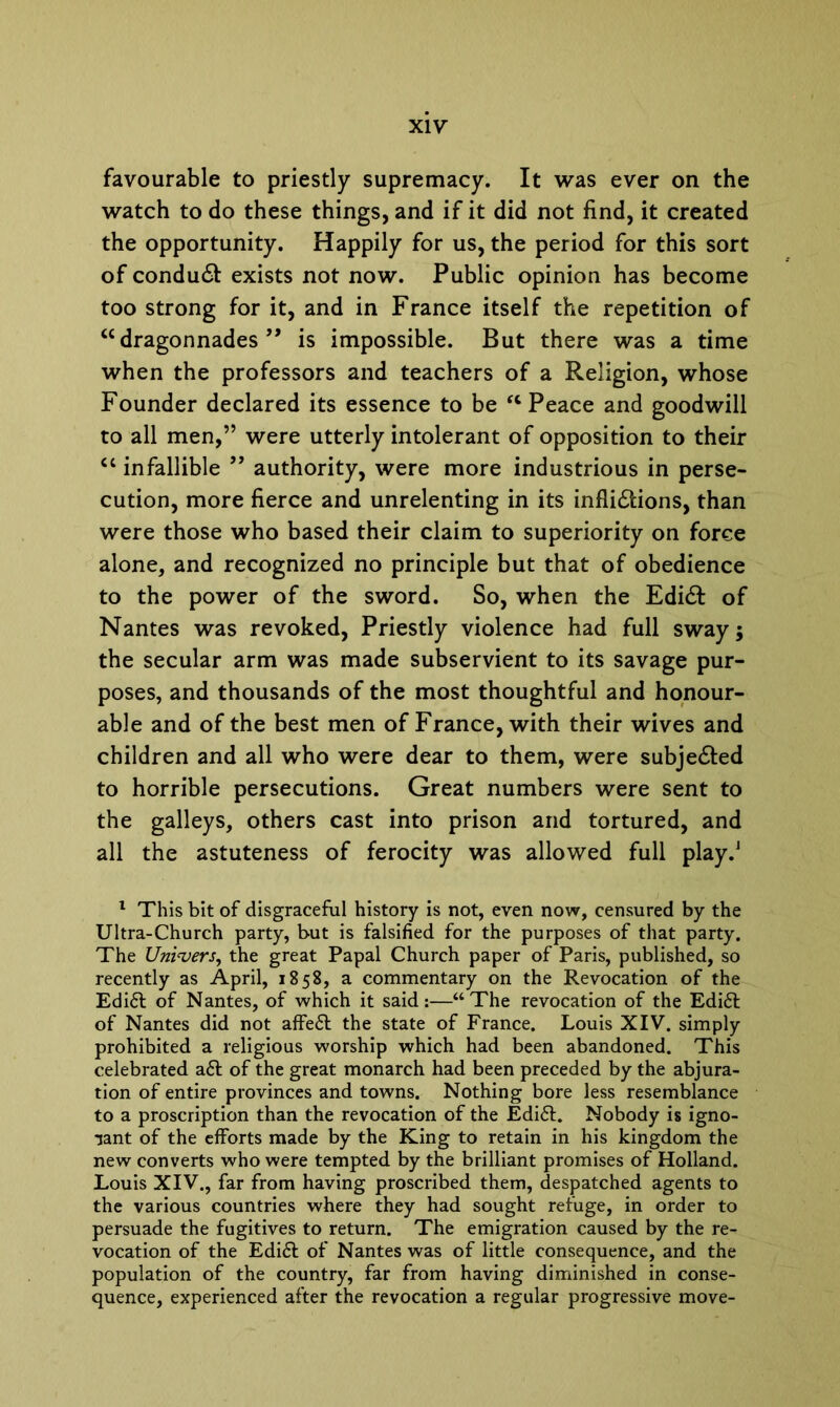 favourable to priestly supremacy. It was ever on the watch to do these things, and if it did not find, it created the opportunity. Happily for us, the period for this sort of condudf exists not now. Public opinion has become too strong for it, and in France itself the repetition of “dragonnades 99 is impossible. But there was a time when the professors and teachers of a Religion, whose Founder declared its essence to be “ Peace and goodwill to all men,” were utterly intolerant of opposition to their “ infallible ” authority, were more industrious in perse- cution, more fierce and unrelenting in its infli£tions, than were those who based their claim to superiority on force alone, and recognized no principle but that of obedience to the power of the sword. So, when the Edidl of Nantes was revoked, Priestly violence had full sway; the secular arm was made subservient to its savage pur- poses, and thousands of the most thoughtful and honour- able and of the best men of France, with their wives and children and all who were dear to them, were subje&ed to horrible persecutions. Great numbers were sent to the galleys, others cast into prison and tortured, and all the astuteness of ferocity was allowed full play.1 1 This bit of disgraceful history is not, even now, censured by the Ultra-Church party, but is falsified for the purposes of that party. The Univers, the great Papal Church paper of Paris, published, so recently as April, 1858, a commentary on the Revocation of the Edi£t of Nantes, of which it said:—“The revocation of the Edi£l of Nantes did not affeft the state of France. Louis XIV. simply prohibited a religious worship which had been abandoned. This celebrated a£t of the great monarch had been preceded by the abjura- tion of entire provinces and towns. Nothing bore less resemblance to a proscription than the revocation of the Edi£t. Nobody is igno- rant of the efforts made by the King to retain in his kingdom the new converts who were tempted by the brilliant promises of Holland. Louis XIV., far from having proscribed them, despatched agents to the various countries where they had sought refuge, in order to persuade the fugitives to return. The emigration caused by the re- vocation of the Edi£t of Nantes was of little consequence, and the population of the country, far from having diminished in conse- quence, experienced after the revocation a regular progressive move-