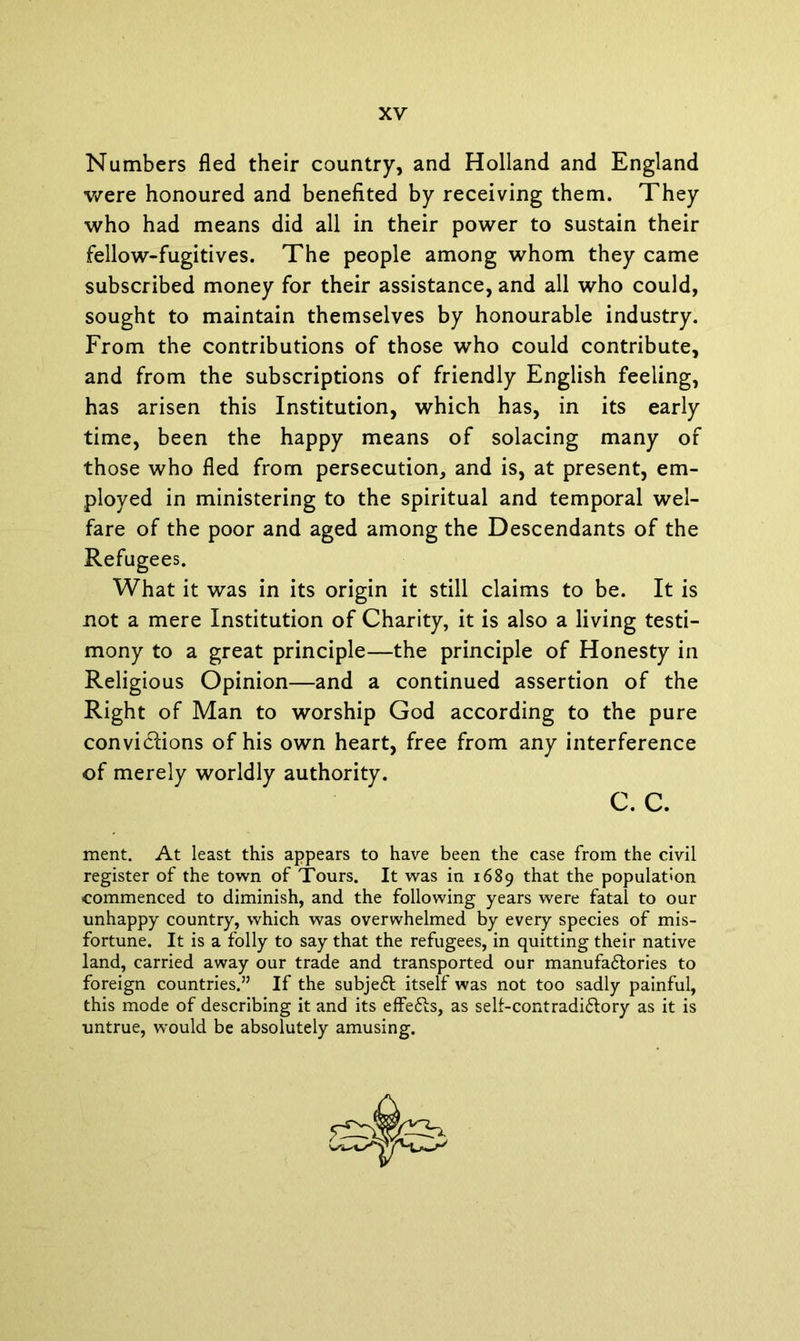 Numbers fled their country, and Holland and England were honoured and benefited by receiving them. They who had means did all in their power to sustain their fellow-fugitives. The people among whom they came subscribed money for their assistance, and all who could, sought to maintain themselves by honourable industry. From the contributions of those who could contribute, and from the subscriptions of friendly English feeling, has arisen this Institution, which has, in its early time, been the happy means of solacing many of those who fled from persecution, and is, at present, em- ployed in ministering to the spiritual and temporal wel- fare of the poor and aged among the Descendants of the Refugees. What it was in its origin it still claims to be. It is not a mere Institution of Charity, it is also a living testi- mony to a great principle—the principle of Honesty in Religious Opinion—and a continued assertion of the Right of Man to worship God according to the pure convi&ions of his own heart, free from any interference of merely worldly authority. c. c. ment. At least this appears to have been the case from the civil register of the town of Tours. It was in 1689 that the population commenced to diminish, and the following years were fatal to our unhappy country, which was overwhelmed by every species of mis- fortune. It is a folly to say that the refugees, in quitting their native land, carried away our trade and transported our manufa&ories to foreign countries.” If the subjeft itself was not too sadly painful, this mode of describing it and its effefls, as self-contradidlory as it is untrue, would be absolutely amusing.