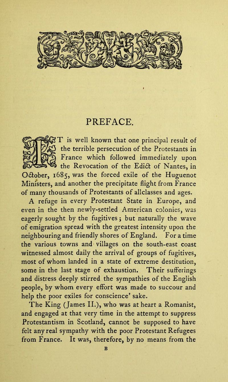 PREFACE. T is well known that one principal result of the terrible persecution of the Protestants in France which followed immediately upon the Revocation of the Edi£t of Nantes, in O&ober, 1685, was the forced exile of the Huguenot Ministers, and another the precipitate flight from France of many thousands of Protestants of allclasses and ages. A refuge in every Protestant State in Europe, and even in the then newly-settled American colonies, was eagerly sought by the fugitives; but naturally the wave of emigration spread with the greatest intensity upon the neighbouring and friendly shores of England. For a time the various towns and villages on the south-east coast witnessed almost daily the arrival of groups of fugitives, most of whom landed in a state of extreme destitution, some in the last stage of exhaustion. Their sufferings and distress deeply stirred the sympathies of the English people, by whom every effort was made to succour and help the poor exiles for conscience’ sake. The King (James II.), who was at heart a Romanist, and engaged at that very time in the attempt to suppress Protestantism in Scotland, cannot be supposed to have felt any real sympathy with the poor Protestant Refugees from France. It was, therefore, by no means from the B