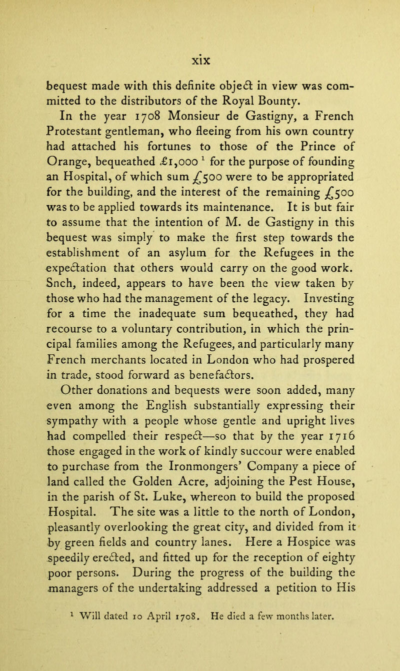 bequest made with this definite objedt in view was com- mitted to the distributors of the Royal Bounty. In the year 1708 Monsieur de Gastigny, a French Protestant gentleman, who fleeing from his own country had attached his fortunes to those of the Prince of Orange, bequeathed <£i,000 1 for the purpose of founding an Hospital, of which sum £500 were to be appropriated for the building, and the interest of the remaining ^500 was to be applied towards its maintenance. It is but fair to assume that the intention of M. de Gastigny in this bequest was simply to make the first step towards the establishment of an asylum for the Refugees in the expectation that others would carry on the good work. Snch, indeed, appears to have been the view taken by those who had the management of the legacy. Investing for a time the inadequate sum bequeathed, they had recourse to a voluntary contribution, in which the prin- cipal families among the Refugees, and particularly many French merchants located in London who had prospered in trade, stood forward as benefadtors. Other donations and bequests were soon added, many even among the English substantially expressing their sympathy with a people whose gentle and upright lives had compelled their respedf—so that by the year 1716 those engaged in the work of kindly succour were enabled to purchase from the Ironmongers’ Company a piece of land called the Golden Acre, adjoining the Pest House, in the parish of St. Luke, whereon to build the proposed Hospital. The site was a little to the north of London, pleasantly overlooking the great city, and divided from it by green fields and country lanes. Here a Hospice was speedily eredted, and fitted up for the reception of eighty poor persons. During the progress of the building the managers of the undertaking addressed a petition to His Will dated 10 April 1708. He died a few months later.