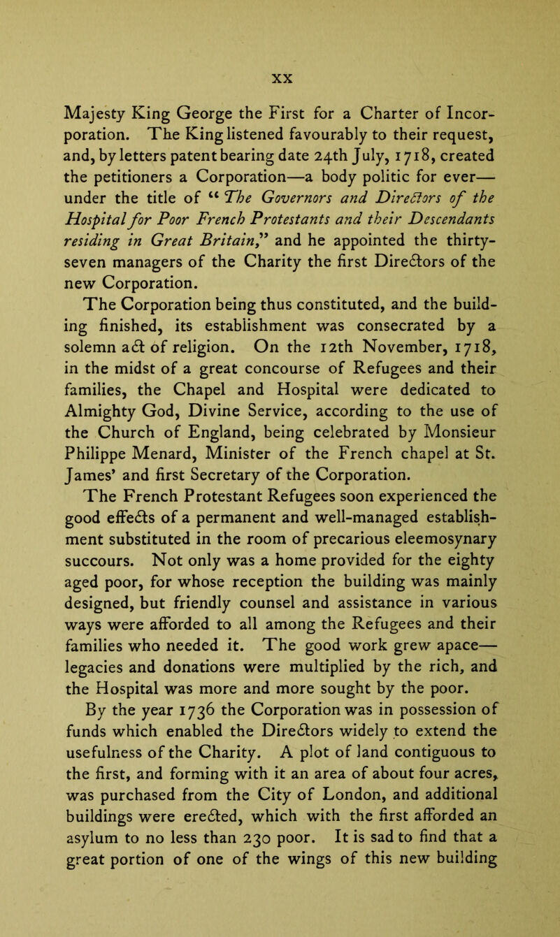 Majesty King George the First for a Charter of Incor- poration. The King listened favourably to their request, and, by letters patent bearing date 24th July, 1718, created the petitioners a Corporation—a body politic for ever— under the title of cc The Governors and Directors of the Hospital for Poor French Protestants and their Descendants residing in Great Britainand he appointed the thirty- seven managers of the Charity the first Dire&ors of the new Corporation. The Corporation being thus constituted, and the build- ing finished, its establishment was consecrated by a solemn a61 of religion. On the 12th November, 1718, in the midst of a great concourse of Refugees and their families, the Chapel and Hospital were dedicated to Almighty God, Divine Service, according to the use of the Church of England, being celebrated by Monsieur Philippe Menard, Minister of the French chapel at St. James* and first Secretary of the Corporation. The French Protestant Refugees soon experienced the good effedts of a permanent and well-managed establish- ment substituted in the room of precarious eleemosynary succours. Not only was a home provided for the eighty aged poor, for whose reception the building was mainly designed, but friendly counsel and assistance in various ways were afforded to all among the Refugees and their families who needed it. The good work grew apace— legacies and donations were multiplied by the rich, and the Hospital was more and more sought by the poor. By the year 1736 the Corporation was in possession of funds which enabled the Diredlors widely to extend the usefulness of the Charity. A plot of land contiguous to the first, and forming with it an area of about four acres, was purchased from the City of London, and additional buildings were ere6ted, which with the first afforded an asylum to no less than 230 poor. It is sad to find that a great portion of one of the wings of this new building