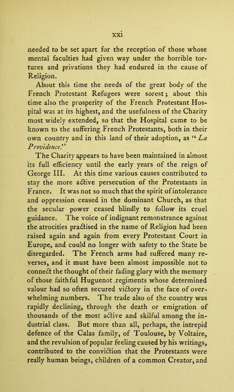needed to be set apart for the reception of those whose mental faculties had given way under the horrible tor- tures and privations they had endured in the cause of Religion. About this time the needs of the great body of the French Protestant Refugees were sorest; about this time also the prosperity of the French Protestant Hos- pital was at its highest, and the usefulness of the Charity most widely extended, so that the Hospital came to be known to the suffering French Protestants, both in their own country and in this land of their adoption, as “ La Providence.’ ’ The Charity appears to have been maintained in almost its full efficiency until the early years of the reign of George III. At this time various causes contributed to stay the more adtive persecution of the Protestants in Franee. It was not so much that the spirit of intolerance and oppression ceased in the dominant Church, as that the secular power ceased blindly to follow its cruel guidance. The voice of indignant remonstrance against the atrocities pradtised in the name of Religion had been raised again and again from every Protestant Court in Europe, and could no longer with safety to the State be disregarded. The French arms had suffered many re- verses, and it must have been almost impossible not to conned! the thought of their fading glory with the memory of those faithful Huguenot regiments whose determined valour had so often secured vidtory in the face of over- whelming numbers. The trade also of the country was rapidly declining, through the death or emigration of thousands of the most adtive and skilful among the in- dustrial class. But more than all, perhaps, the intrepid defence of the Calas family, of Toulouse, by Voltaire, and the revulsion of popular feeling caused by his writings, contributed to the convidlion that the Protestants were really human beings, children of a common Creator, and