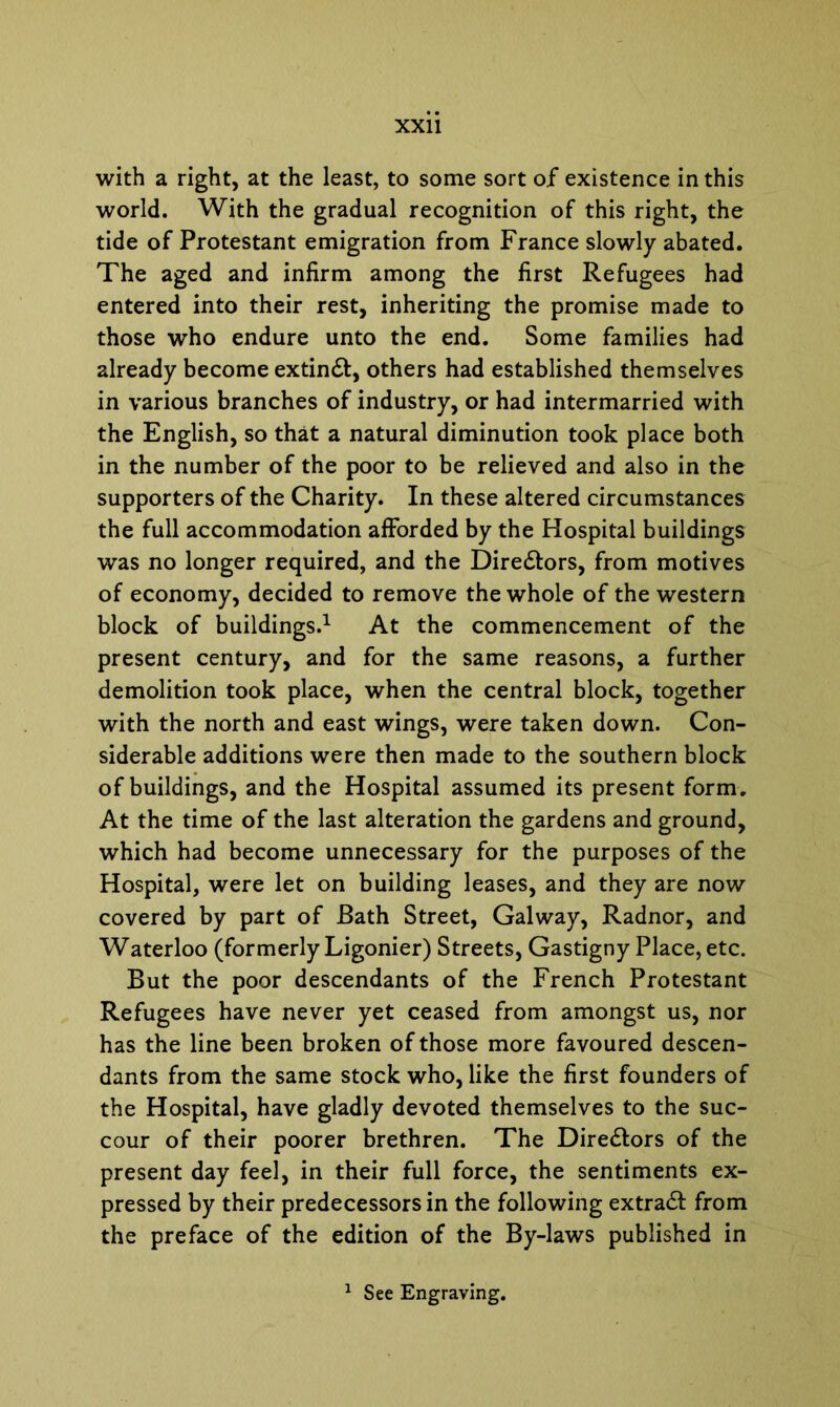 with a right, at the least, to some sort of existence in this world. With the gradual recognition of this right, the tide of Protestant emigration from France slowly abated. The aged and infirm among the first Refugees had entered into their rest, inheriting the promise made to those who endure unto the end. Some families had already become extinft, others had established themselves in various branches of industry, or had intermarried with the English, so that a natural diminution took place both in the number of the poor to be relieved and also in the supporters of the Charity. In these altered circumstances the full accommodation afforded by the Hospital buildings was no longer required, and the Dire£tors, from motives of economy, decided to remove the whole of the western block of buildings.1 At the commencement of the present century, and for the same reasons, a further demolition took place, when the central block, together with the north and east wings, were taken down. Con- siderable additions were then made to the southern block of buildings, and the Hospital assumed its present form. At the time of the last alteration the gardens and ground, which had become unnecessary for the purposes of the Hospital, were let on building leases, and they are now covered by part of Bath Street, Galway, Radnor, and Waterloo (formerly Ligonier) Streets, Gastigny Place, etc. But the poor descendants of the French Protestant Refugees have never yet ceased from amongst us, nor has the line been broken of those more favoured descen- dants from the same stock who, like the first founders of the Hospital, have gladly devoted themselves to the suc- cour of their poorer brethren. The Dire&ors of the present day feel, in their full force, the sentiments ex- pressed by their predecessors in the following extract from the preface of the edition of the By-laws published in 1 See Engraving.