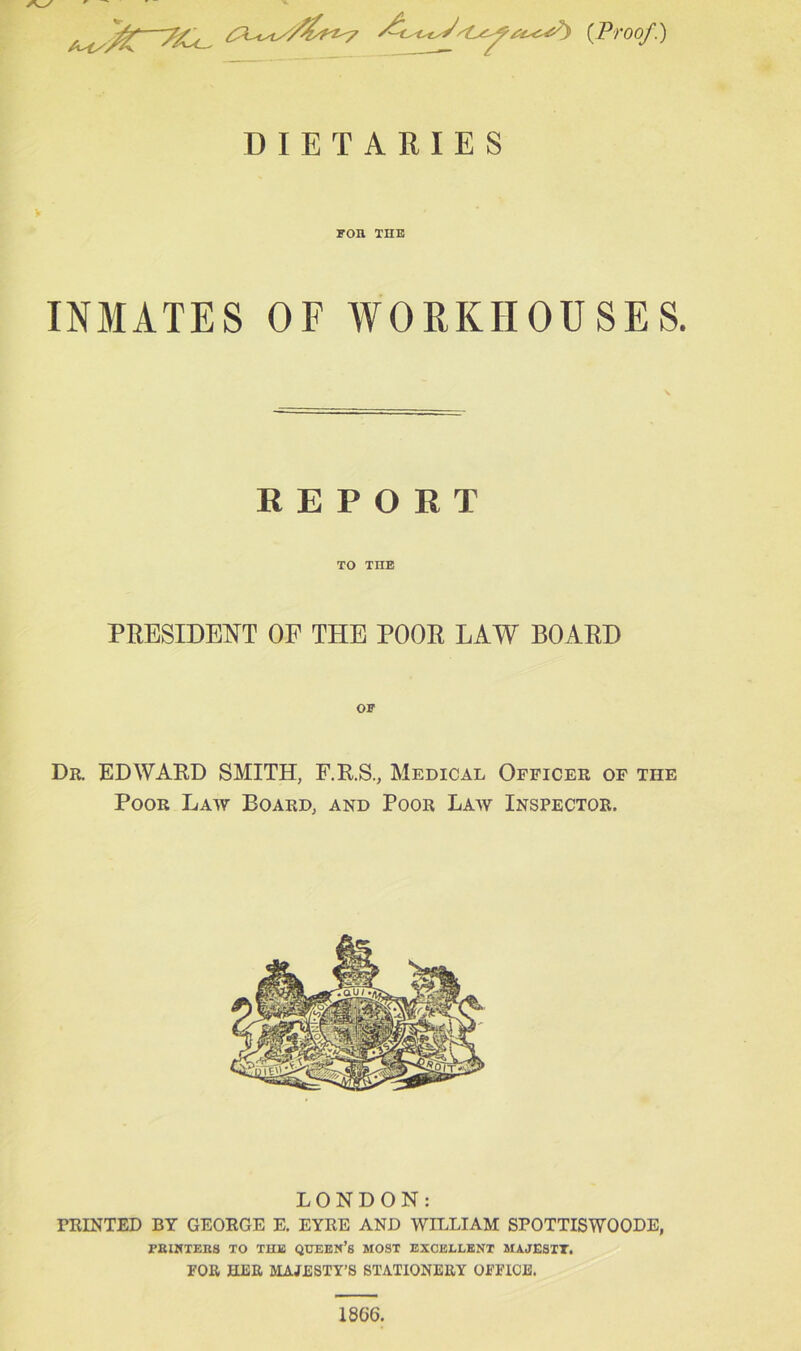 —7/.< <’■ {Proof.) DIETARIES for the INMATES OF WORKHOUSES. REPORT TO THE PRESIDENT OF THE POOR LAW BOARD Dr. EDWARD SMITH, F.R.S., Medical Officer of the Poor Law Board, and Poor Law Inspector. LONDON: PRINTED BY GEORGE E. EYRE AND WILLIAM SPOTTISWOODE, PRINTERS TO THE QUEEN’S MOST EXCELLENT MAJESTT. FOR HER MAJESTY’S STATIONERY OFFICE.