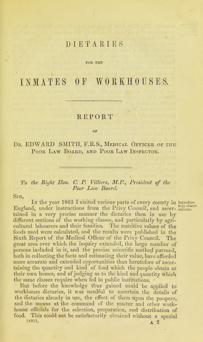 DIETARIES V FOB THE INMATES OE WORKHOUSES. REPORT OF Dr. EDWARD SMITH, F.R.S., Medical Officer of the Poor Law Board, and Poor Law Inspector. To the Right Hon. C. P. Villiers, M.P., President of the Poor Laio Board. Sir, In the year 1863 I visited various parts of every county in introduc- England, under instructions from the Privy Council, and ascer- vatwns!er tained in a very precise manner the dietaries then in use by different sections of the working classes, and particularly by agri- cultural labourers and their families. The nutritive values of the foods used were calculated, and the results were published in the Sixth Report of the Medical Officer of the Privy Council. The great area over which the inquiry extended, the large number of persons included in it, and the precise scientific method pursued, both in collecting the facts and estimating their value, have afforded more accurate and extended opportunities than heretofore of ascer- taining the quantity and kind of food which the people obtain at their own homes, and of judging as to the kind and quantity which the same classes require when fed in public institutions. But before the knowledge thus gained could be applied to workhouse dietaries, it was needful to ascertain the details of the dietaries already in use, the effect of them upon the paupers, and the means at the command of the master and other work- house officials for the selection, preparation, and distribution of food. This could not be satisfactorily obtained without a special