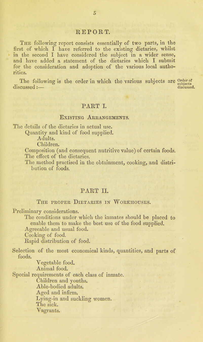 REPORT. The following report consists essentially of two parts, in the first of which I have referred to the existing dietaries, whilst in the second I have considered the subject in a wider sense, and have added a statement of the dietaries which I submit for the consideration and adoption of the various local autho- rities. The following is the order in which the various subjects are discussed:— PART I. Existing Arrangements. The details of the dietaries in actual use. Quantity and kind of food supplied. Adults. Children. Composition (and consequent nutritive value) of certain foods. The effect of the dietaries. The method practised in the obtainment, cooking, and distri- bution of foods. PART II. The proper Dietaries in Workhouses. Preliminary considerations. The conditions under which the inmates should be placed to enable them to make the best use of the food supplied. Agreeable and usual food. Cooking of food. Rapid distribution of food. Selection of the most economical kinds, quantities, and parts of foods. Vegetable food. Animal food. Special requirements of each class of inmate. Children and youths. Able-bodied adults. Aged and infirm. Lying-in and suckling women. The sick. V agrants. Order of subjects discussed.