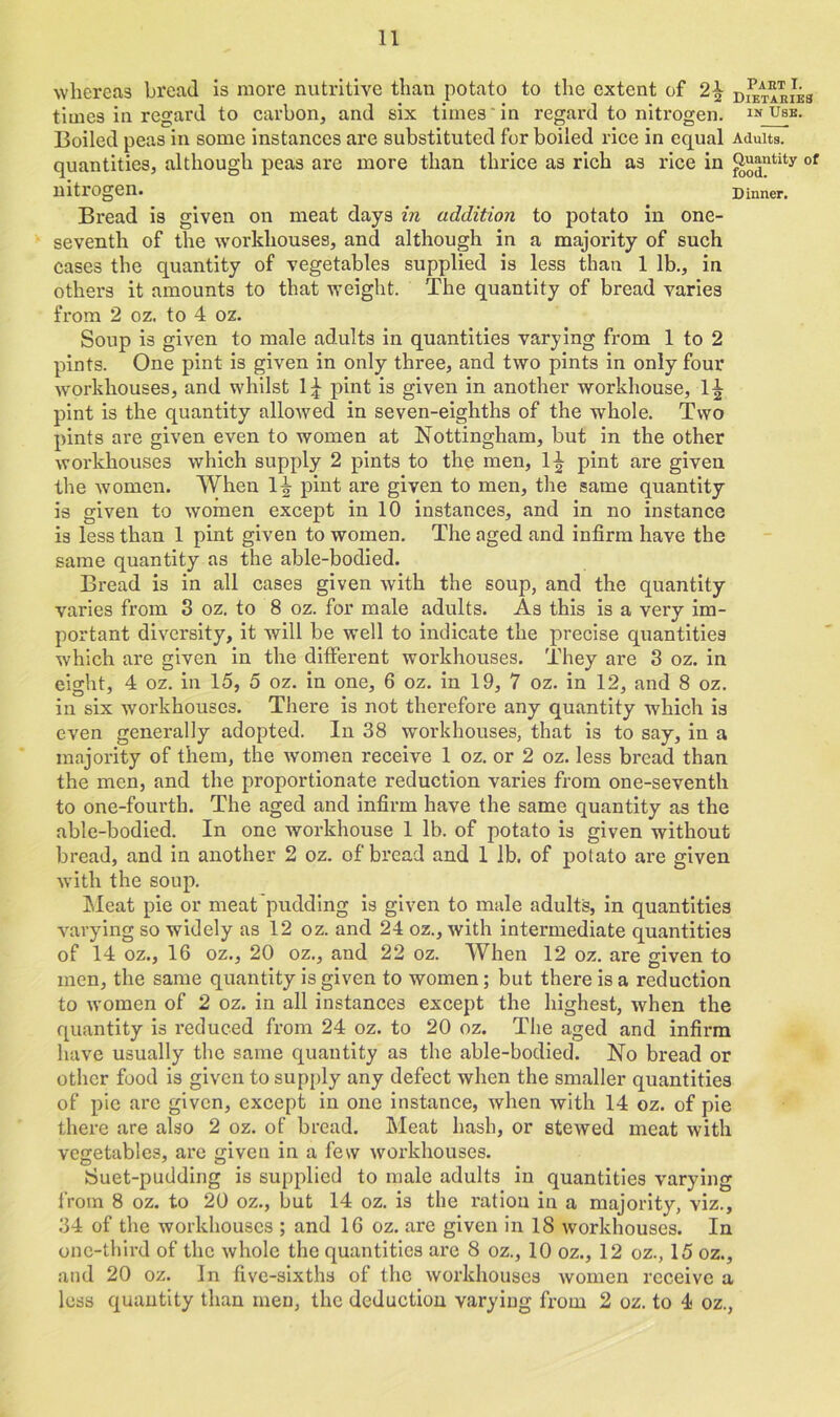 whereas bread is more nutritive than potato to the extent of dearies times in regard to carbon, and six times in regard to nitrogen. inJUse. Boiled peas in some instances are substituted for boiled rice in equal Adults, quantities, although peas are more than thrice as rich as rice in Quantity of nitrogen. Dinner. Bread is given on meat days in addition to potato in one- seventh of the workhouses, and although in a majority of such cases the quantity of vegetables supplied is less than 1 lb., in others it amounts to that weight. The quantity of bread varies from 2 oz. to 4 oz. Soup is given to male adults in quantities varying from 1 to 2 pints. One pint is given in only three, and two pints in only four workhouses, and whilst 1£ pint is given in another workhouse, 1^ pint is the quantity allowed in seven-eighths of the whole. Two pints are given even to women at Nottingham, but in the other workhouses which supply 2 pints to the men, 1^ pint are given the women. When 1^- pint are given to men, the same quantity is given to women except in 10 instances, and in no instance is less than 1 pint given to women. The aged and infirm have the same quantity as the able-bodied. Bread is in all cases given with the soup, and the quantity varies from 3 oz. to 8 oz. for male adults. As this is a very im- portant diversity, it will be well to indicate the precise quantities which are given in the different workhouses. They are 3 oz. in eight, 4 oz. in 15, 5 oz. in one, 6 oz. in 19, 7 oz. in 12, and 8 oz. in six workhouses. There is not therefore any quantity which is even generally adopted. In 38 workhouses, that is to say, in a majority of them, the women receive 1 oz. or 2 oz. less bread than the men, and the proportionate reduction varies from one-seventh to one-fourth. The aged and infirm have the same quantity as the able-bodied. In one workhouse 1 lb. of potato is given without bread, and in another 2 oz. of bread and 1 lb. of potato are given with the soup. Meat pie or meat pudding is given to male adults, in quantities varying so widely as 12 oz. and 24 oz., with intermediate quantities of 14 oz., 16 oz., 20 oz., and 22 oz. When 12 oz. are given to men, the same quantity is given to women; but there is a reduction to women of 2 oz. in all instances except the highest, when the quantity is reduced from 24 oz. to 20 oz. The aged and infirm have usually the same quantity as the able-bodied. No bread or other food is given to supply any defect when the smaller quantities of pie are given, except in one instance, when with 14 oz. of pie there are also 2 oz. of bread. Meat hash, or stewed meat with vegetables, are given in a few workhouses. Suet-pudding is supplied to male adults in quantities varying from 8 oz. to 20 oz., but 14 oz. is the ration in a majority, viz., 34 of the Avorkhouscs ; and 16 oz. are given in 18 workhouses. In one-third of the whole the quantities are 8 oz., 10 oz., 12 oz., 15 oz., and 20 oz. Jn five-sixths of the Avorkhouscs Avomen receive a less quantity than men, the deduction varying from 2 oz. to 4 oz.,