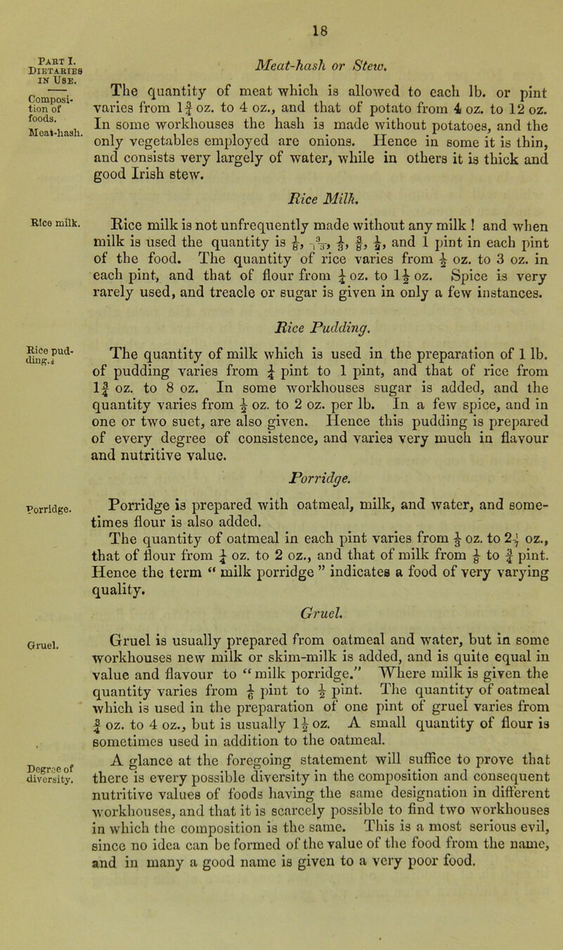 Part I. Dietaries in Use. Composi- tion of foods. Meat-hash. Rice milk. Rice pud- ding. i Porridge. Gruel. Degree of diversity. Meat-hash or Stcio. The quantity of meat which is allowed to each lb. or pint varies from If oz. to 4 oz., and that of potato from 4 oz. to 12 oz. In some workhouses the hash is made without potatoes, and the only vegetables employed are onions. Hence in some it is thin, and consists very largely of water, while in others it is thick and good Irish stew. Bice Milk. Rice milk is not unfrequently made without any milk ! and when milk is used the quantity is £, n3T, §, and 1 pint in each pint of the food. The quantity of rice varies from ^ oz. to 3 oz. in each pint, and that of flour from foz. to l£oz. Spice is very rarely used, and treacle or sugar is given in only a few instances. Bice Pudding. The quantity of milk which is used in the preparation of 1 lb. of pudding varies from f pint to 1 pint, and that of rice from If oz. to 8 oz. In some workhouses sugar is added, and the quantity varies from \ oz. to 2 oz. per lb. In a few spice, and in one or two suet, are also given. Hence this pudding is prepared of every degree of consistence, and varies very much in flavour and nutritive value. Porridge. Porridge is prepared with oatmeal, milk, and water, and some- times flour is also added. The quantity of oatmeal in each pint varies from ^ oz. to 2-] oz., that of flour from f oz. to 2 oz., and that of milk from ^ to f pint. Hence the term “ milk porridge ” indicates a food of very varying quality. Gruel. Gruel is usually prepared from oatmeal and water, but in some workhouses new milk or skim-milk is added, and is quite equal in value and flavour to “ milk porridge/' Where milk is given the quantity varies from £ pint to ^ pint. The quantity of oatmeal which is used in the preparation of one pint of gruel varies from f oz. to 4 oz., but is usually l^oz. A small quantity of flour is sometimes used in addition to the oatmeal. A glance at the foregoing statement will suffice to prove that there is every possible diversity in the composition and consequent nutritive values of foods having the same designation in different workhouses, and that it is scarcely possible to find two workhouses in which the composition is the same. This is a most serious evil, since no idea can be formed of the value of the food from the name, and in many a good name is given to a very poor food.