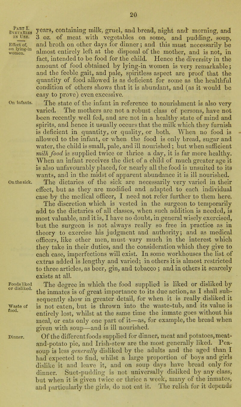 Part I. •Dietaries in Use. Effect of, on lying-in wornon. On infants. On tho sick. Foods liked or disliked. Waste of food. Dinner. years, containing milk, gruel, and bread, night and' morning, and 3 oz. of meat with vegetables on some, and pudding, soup, and broth on other days for dinner; and this must necessarily be almost entirely left at the disposal of the mother, and is not, in fact, intended to be food for the child. Hence the diversity in the amount of food obtained by lying-in women is very remarkable; and the feeble gait, and pale, spiritless aspect are proof that the quantity of food allowed is as deficient for some as the healthful condition of others shows that it is abundant, and (as it would be easy to prove) even excessive. The state of the infant in reference to nourishment is also very varied. The mothers arc not a robust class of persons, have not been recently well fed, and are not in a healthy state of mind and spirits, and hence it usually occurs that the milk which they furnish is deficient in quantity, or quality, or both. When no food is allowed to the infant, or when the food is only bread, sugar and water, the child is small, pale, and ill nourished; but when sufficient milk food is supplied twice or thrice a day, it is far more healthy. When an infant receives the diet of a child of much greater age it is also unfavourably placed, for nearly all the food is unsuited to its wants, and in the midst of apparent abundance it is ill nourished. The dietaries of the sick are necessarily very varied in their effect, but as they are modified and adapted to each individual case by the medical officer, I need not refer further to them here. The discretion which is vested in the surgeon to temporarily add to the dietaries of all classes, when such addition is needed, is most valuable, and it is, I have no doubt, in general wisely exercised, but the surgeon is not always really so free in practice as in theory to exercise his judgment and authority; and as medical officers, like other men, must vary much in the interest which they take in their duties, and the consideration which they give to each case, imperfections will exist. In some workhouses the list of extras added is lengthy and varied; in others it is almost restricted to three articles, as beer, gin, and tobacco ; and in others it scarcely exists at all. The degree in which the food supplied is liked or disliked by the inmates is of great importance to its due action, as I shall sub- sequently show in greater detail, for when it is really disliked it is not eaten, but is thrown into the waste-tub, and its value is entirely lost, whilst at the same time the inmate goes without his meal, or cats only one part of it—as, for example, the bread when given with soup—and is ill nourished. Of the different foods supplied for dinner, meat and potatoes, meat- and-potato pie, and Irish-stew are the most generally liked. Pea- soup is less generally disliked by the adults and the aged than I had expected to find, whilst a large proportion of boys and girls dislike it and leave it, and on soup days have bread only for dinner. Suet-pudding is not universally disliked by any class, but when it is given twice or thrice a week, many of the inmates, and particularly the girls, do not eat it. The relish for it depends