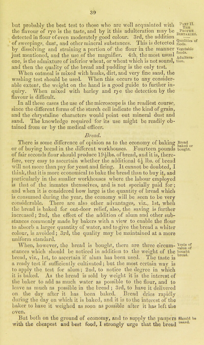 but probably the best test to those who arc well acquainted with r^,n- the flavour of rye is the taste, and by it this adulteration may be detected in flour of even moderately good colour. 3rd, the addition — of sweepings, dust, and other mineral substances. This is detected foods!kes °f by dissolving and straining a portion of the flour in the manner vegetable just mentioned, and the use of the magnifier. 4th, the most usual AduUera. one, is the admixture of inferior wheat, or wheat which is not sound, tion. and then the quality of the bread and pudding is the only test. When oatmeal is mixed with husks, dirt, and very fine sand, the washing test should be used. When this occurs to any consider- able extent, the weight on the hand is a good guide to further in- quiry. When mixed with barley and rye the detection by the flavour is difficult. In all these cases the use of the microscope is the readiest course, since the different forms of the starch cell indicate the kind of grain, and the chrystaline characters would point out mineral dust and sand. The knowledge required for its use might be readily ob- tained from or by the medical officer. Bread. There is some difference of opinion as to the economy of baking Bread ^ or of buying bread in the different workhouses. Fourteen pounds bought, of fair seconds flour should produce 19^1bs. of bread, and it is, there- fore, very easy to ascertain whether the additional 4£ lbs. of bread will not more than pay for yeast and firing. It cannot be doubted, I think, that it is more economical to bake the bread than to buy it, and particularly in the smaller workhouses where the labour employed is that of the inmates themselves, and is not specially paid for; and when it is considered how large is the quantity of bread which is consumed during the year, the economy will be seen to be very considerable. There are also other advantages, viz., 1st, when the bread is baked for out-door relief, also, the saving is further increased; 2nd, the effect of the addition of alum and other sub- stances commonly made by bakers with a view to enable the flour to absorb a larger quantity of water, and to give the bread a whiter colour, is avoided; 3rd, the quality may be maintained at a more uniform standard. When, however, the bread is bought, there are three circum- stances which should be noticed in addition to the weight of the bought bread, viz., 1st, to ascertain if alum has been used. The taste is 1C!W' a ready test if sufficiently cultivated; but the most certain way is to apply the test for alum; 2nd, to notice the degree in which it is baked. As the bread is sold by weight it is the interest of the baker to add as much water as possible to the flour, and to leave as much as possible in the bread ; 3rd, to have it delivered on the day after it has been baked. Bread dries rapidly during the day on which it is baked, and it is to the interest of the baker to have it weighed as soon as possible after it has left the oven. But both on the ground of economy, and to supply the paupers Should bo with the cheapest and best food, I strongly urge that the bread LmMd'