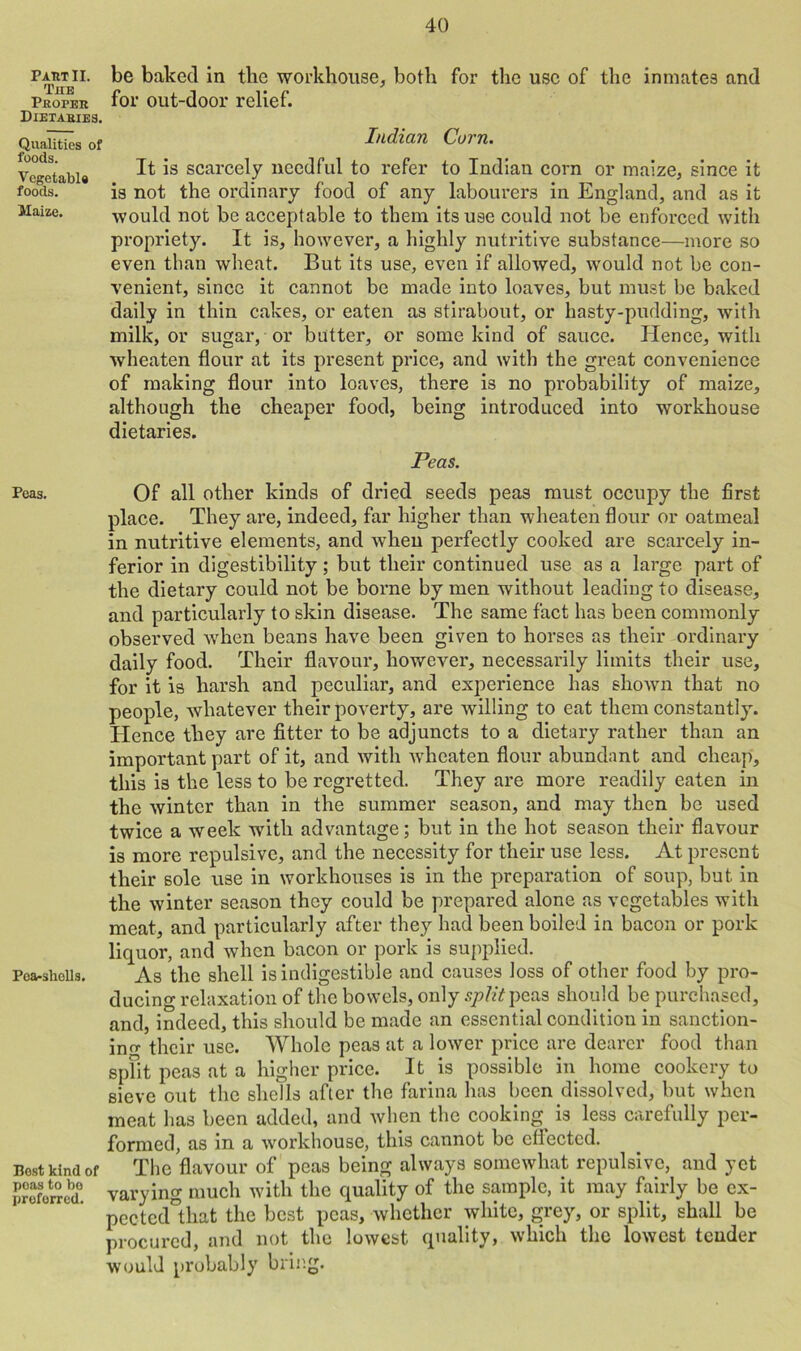 Past II. Tub Proper Dietaries. Qualities of foods. Vegetable foods. Maize. Peas. Pea-shells. Best kind of poas to bo preferred. be baked in the workhouse, both for the use of the inmates and for out-door relief. Indian Corn. It is scarcely needful to refer to Indian corn or maize, since it is not the ordinary food of any labourers in England, and as it would not be acceptable to them its use could not be enforced with propriety. It is, however, a highly nutritive substance—more so even than wheat. But its use, even if allowed, would not be con- venient, since it cannot be made into loaves, but must be baked daily in thin cakes, or eaten as stirabout, or hasty-pudding, with milk, or sugar, or butter, or some kind of sauce. Hence, with wheaten flour at its present price, and with the great convenience of making flour into loaves, there is no probability of maize, although the cheaper food, being introduced into workhouse dietaries. Peas. Of all other kinds of dried seeds peas must occupy the first place. They are, indeed, far higher than wheaten flour or oatmeal in nutritive elements, and when perfectly cooked are scarcely in- ferior in digestibility; but their continued use as a large part of the dietary could not be borne by men without leading to disease, and particularly to skin disease. The same fact has been commonly observed when beans have been given to horses as their ordinary daily food. Their flavour, however, necessarily limits their use, for it is harsh and peculiar, and experience has shown that no people, whatever their poverty, are willing to eat them constantly. Hence they are fitter to be adjuncts to a dietary rather than an important part of it, and with wheaten flour abundant and cheap, this is the less to be regretted. They are more readily eaten in the winter than in the summer season, and may then be used twice a week with advantage; but in the hot season their flavour is more repulsive, and the necessity for their use less. At present their sole use in workhouses is in the preparation of soup, but in the winter season they could be prepared alone as vegetables with meat, and particularly after they had been boiled in bacon or pork liquor, and when bacon or pork is supplied. As the shell is indigestible and causes loss of other food by pro- ducing relaxation of the bowels, only split peas should be purchased, and, indeed, this should be made an essential condition in sanction- ing their use. Whole peas at a lower price are dearer food than split peas at a higher price. It is possible in home cookery to sieve out the shells after the farina has been dissolved, but when meat has been added, and when the cooking is less carefully per- formed, as in a workhouse, this cannot be effected. The flavour of peas being always somewhat repulsive, and yet varying much with the quality of the sample, it may fairly be ex- pected°tliat the best peas, whether white, grey, or split, shall be procured, and not the lowest quality, which the lowest tender would probably bring.