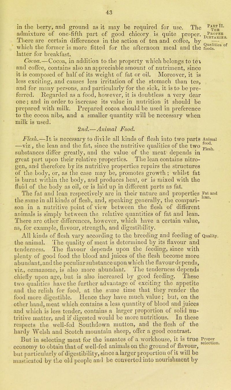 in the berry, and ground as it may be required for use. The Pthe*1’ admixture of one-fifth part of good chicory is quite proper. There are certain differences in the action of tea and coffee, by —- which the former is more fitted for the afternoon meal and the foods, latter for breakfast. Cocoa.—Cocoa, in addition to the property which belongs to tea and coffee, contains also an appreciable amount of nutriment, since it is composed of half of its weight of fat or oil. Moreover, it is less exciting, and causes less irritation of the stomach than tea, and for many persons, and particularly for the sick, it is to be pre- ferred. Regarded as a food, however, it is doubtless a very dear one; and in order to increase its value in nutrition it should be prepared with milk. Prepared cocoa should be used in preference to the cocoa nibs, and a smaller quantity will be necessary when milk is used. 2nd.—Animal Food. Flesh.—It is necessary to divide all kinds of flesh into two parts Animal —viz, the lean and the fat, since the nutritive qualities of the two substances differ greatly, and the value of the meat depends in great part upon their relative properties. The lean contains nitro- gen, and therefore by its nutritive properties repairs the structures of the body, or, as the case may be, promotes growth ; whilst fat is burnt within the body, and produces heat, or is mixed with the fluid of the body as oil, or is laid up in different parts as fat. The fat and lean respectively are in their nature and properties ^and the same in all kinds of flesh, and, speaking generally, the compari- son in a nutritive point of view between the flesh of different animals is simply between the relative quantities of fat and lean. There are other differences, however, which have a certain value, as, for example, flavour, strength, and digestibility. All kinds of flesh vary according to the breeding and feeding of Quality, the animal. The quality of meat is determined by its flavour and tenderness. The flavour depends upon the feeding, since with plenty of good food the blood and juices of the flesh become more abundant, and the peculiar substance upon which the flavour depends, viz., ozmazome, is also more abundant. The tenderness depends chiefly upon age, but is also increased by good feeding. These two qualities have the further advantage of exciting the appetite and the relish for food, at the same time that they render the food more digestible. Hence they have much value; but, on the other hand, meat which contains a less quantity of blood and juices and which is less tender, contains a larger proportion of solid nu- tritive matter, and if digested would be more nutritious. In these respects the well-fed Southdown mutton, and the flesh of the hardy Welsh and Scotch mountain sheep, offer a good contrast. But in selecting meat for the inmates of a workhouse, it is true ^opor economy to obtain that of well-fed animals on the ground of flavour, but particularly of digestibility, since a larger proportion of it will be masticated by the old people and be converted into nourishment by
