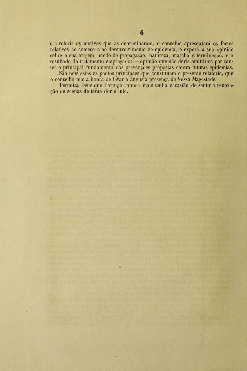 e a referir os motivos que as determinaram, o conselho apresentará os factos relativos ao começo e ao desenvolvimento da epidemia, e exporá a sua opinião sobre a sua origem, modo de propagação, natureza, marcha e terminação, e o resultado do tratamento empregado; — opinião que não devia omittir-se por con- ter o principal fundamento das prevenções propostas contra futuras epidemias. São pois estes os pontos principaes que constituem o presente relatorio, que o conselho tem a honra de levar á augusta presença de Vossa Magestade. Permitia Deus que Portugal nunca mais tenha occasião de sentir a renova- ção de scenas de tanta dor e luto.