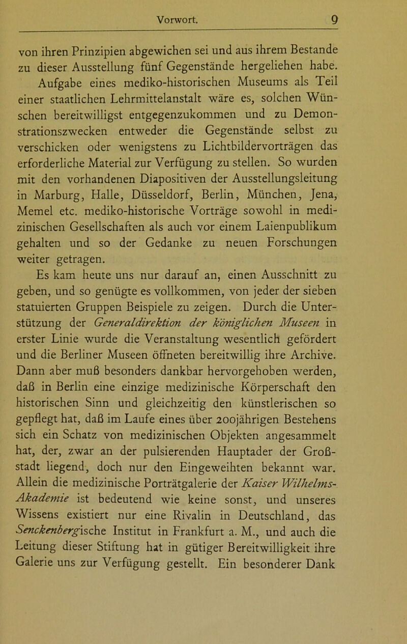 von ihren Prinzipien abgewichen sei und aus ihrem Bestände zu dieser Ausstellung fünf Gegenstände hergeliehen habe. Aufgabe eines mediko-historischen Museums als Teil einer staatlichen Lehrmittelanstalt wäre es, solchen Wün- schen bereitwilligst entgegenzukommen und zu Demon- strationszwecken entweder die Gegenstände selbst zu verschicken oder wenigstens zu Lichtbildervorträgen das erforderliche Material zur Verfügung zu stellen. So wurden mit den vorhandenen Diapositiven der Ausstellungsleitung in Marburg, Halle, Düsseldorf, Berlin, München, Jena, Memel etc. mediko-historische Vorträge sowohl in medi- zinischen Gesellschaften als auch vor einem Laienpublikum gehalten und so der Gedanke zu neuen Forschungen weiter getragen. Es kam heute uns nur darauf an, einen Ausschnitt zu geben, und so genügte es vollkommen, von jeder der sieben statuierten Gruppen Beispiele zu zeigen. Durch die Unter- stützung der Generaldirektion der königlichen Museen in erster Linie wurde die Veranstaltung wesentlich gefördert und die Berliner Museen öffneten bereitwillig ihre Archive. Dann aber muß besonders dankbar hervorgehoben werden, daß in Berlin eine einzige medizinische Körperschaft den historischen Sinn und gleichzeitig den künstlerischen so gepflegt hat, daß im Laufe eines über 200jährigen Bestehens sich ein Schatz von medizinischen Objekten angesammelt hat, der, zwar an der pulsierenden Hauptader der Groß- stadt liegend, doch nur den Eingeweihten bekannt war. Allein die medizinische Porträtgalerie der Kaiser Wilhelms- Akademie ist bedeutend wie keine sonst, und unseres Wissens existiert nur eine Rivalin in Deutschland, das Senckenbergische Institut in Frankfurt a. M., und auch die Leitung dieser Stiftung hat in gütiger Bereitwilligkeit ihre Galerie uns zur Verfügung gestellt. Ein besonderer Dank