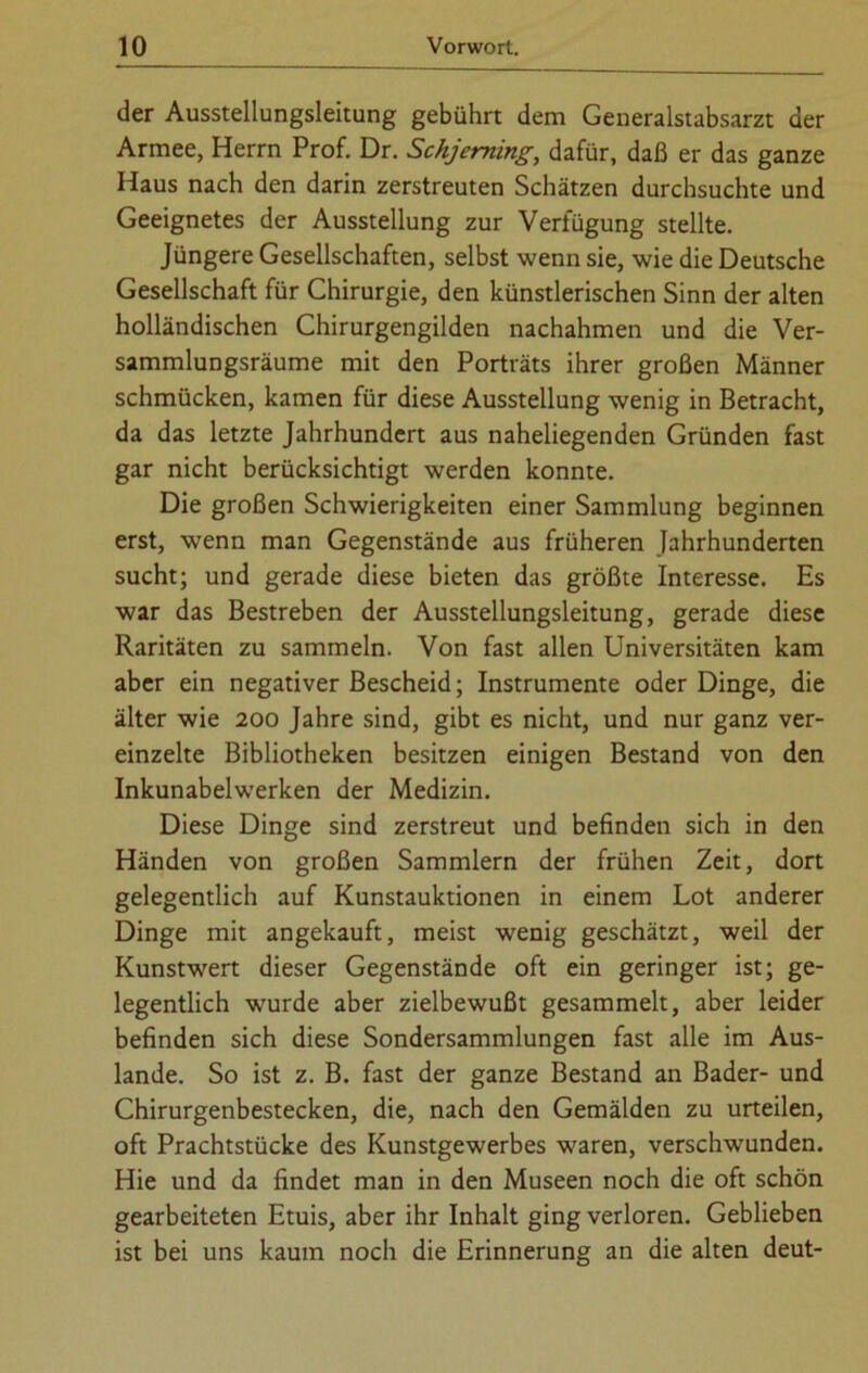 der Ausstellungsleitung gebührt dem Generalstabsarzt der Armee, Herrn Prof. Dr. Schjeming, dafür, daß er das ganze Haus nach den darin zerstreuten Schätzen durchsuchte und Geeignetes der Ausstellung zur Verfügung stellte. Jüngere Gesellschaften, selbst wenn sie, wie die Deutsche Gesellschaft für Chirurgie, den künstlerischen Sinn der alten holländischen Chirurgengilden nachahmen und die Ver- sammlungsräume mit den Porträts ihrer großen Männer schmücken, kamen für diese Ausstellung wenig in Betracht, da das letzte Jahrhundert aus naheliegenden Gründen fast gar nicht berücksichtigt werden konnte. Die großen Schwierigkeiten einer Sammlung beginnen erst, wenn man Gegenstände aus früheren Jahrhunderten sucht; und gerade diese bieten das größte Interesse. Es war das Bestreben der Ausstellungsleitung, gerade diese Raritäten zu sammeln. Von fast allen Universitäten kam aber ein negativer Bescheid; Instrumente oder Dinge, die älter wie 200 Jahre sind, gibt es nicht, und nur ganz ver- einzelte Bibliotheken besitzen einigen Bestand von den Inkunabelwerken der Medizin. Diese Dinge sind zerstreut und befinden sich in den Händen von großen Sammlern der frühen Zeit, dort gelegentlich auf Kunstauktionen in einem Lot anderer Dinge mit angekauft, meist wenig geschätzt, weil der Kunstwert dieser Gegenstände oft ein geringer ist; ge- legentlich wurde aber zielbewußt gesammelt, aber leider befinden sich diese Sondersammlungen fast alle im Aus- lande. So ist z. B. fast der ganze Bestand an Bader- und Chirurgenbestecken, die, nach den Gemälden zu urteilen, oft Prachtstücke des Kunstgewerbes waren, verschwunden. Hie und da findet man in den Museen noch die oft schön gearbeiteten Etuis, aber ihr Inhalt ging verloren. Geblieben ist bei uns kaum noch die Erinnerung an die alten deut-