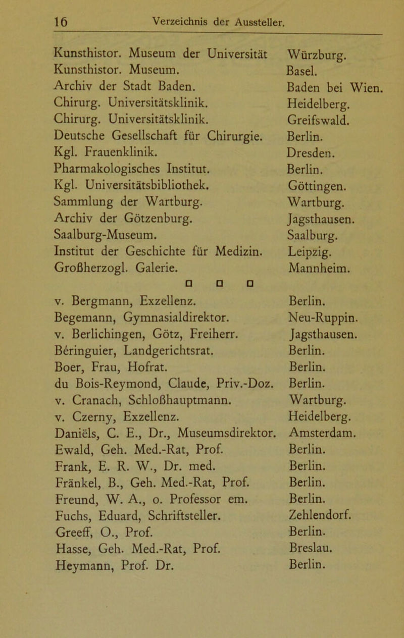 Kunsthistor. Museum der Universität Würzburg. Kunsthistor. Museum. Basel. Archiv der Stadt Baden. Baden bei Wien. Chirurg. Universitätsklinik. Heidelberg. Chirurg. Universitätsklinik. Greifswald. Deutsche Gesellschaft für Chirurgie. Berlin. Kgl. Frauenklinik. Dresden. Pharmakologisches Institut. Berlin. Kgl. Universitätsbibliothek. Göttingen. Sammlung der Wartburg. Wartburg. Archiv der Götzenburg. Jagsthausen. Saalburg-Museum. Saalburg. Institut der Geschichte für Medizin. Leipzig. Großherzogi. Galerie. Mannheim. □ □ □ v. Bergmann, Exzellenz. Berlin. Begemann, Gymnasialdirektor. Neu-Ruppin. v. Berlichingen, Götz, Freiherr. Jagsthausen. B6ringuier, Landgerichtsrat. Berlin. Boer, Frau, Hofrat. Berlin. du Bois-Reymond, Claude, Priv.-Doz. Berlin. v. Cranach, Schloßhauptmann. Wartburg. v. Czerny, Exzellenz. Heidelberg. Daniels, C. E., Dr., Museumsdirektor. Amsterdam. Ewald, Geh. Med.-Rat, Prof. Berlin. Frank, E. R. W., Dr. med. Berlin. Fränkel, B., Geh. Med.-Rat, Prof. Berlin. Freund, W. A., o. Professor em. Berlin. Fuchs, Eduard, Schriftsteller. Zehlendorf. Greeff, 0., Prof. Berlin. Hasse, Geh. Med.-Rat, Prof. Breslau. Heymann, Prof. Dr. Berlin.