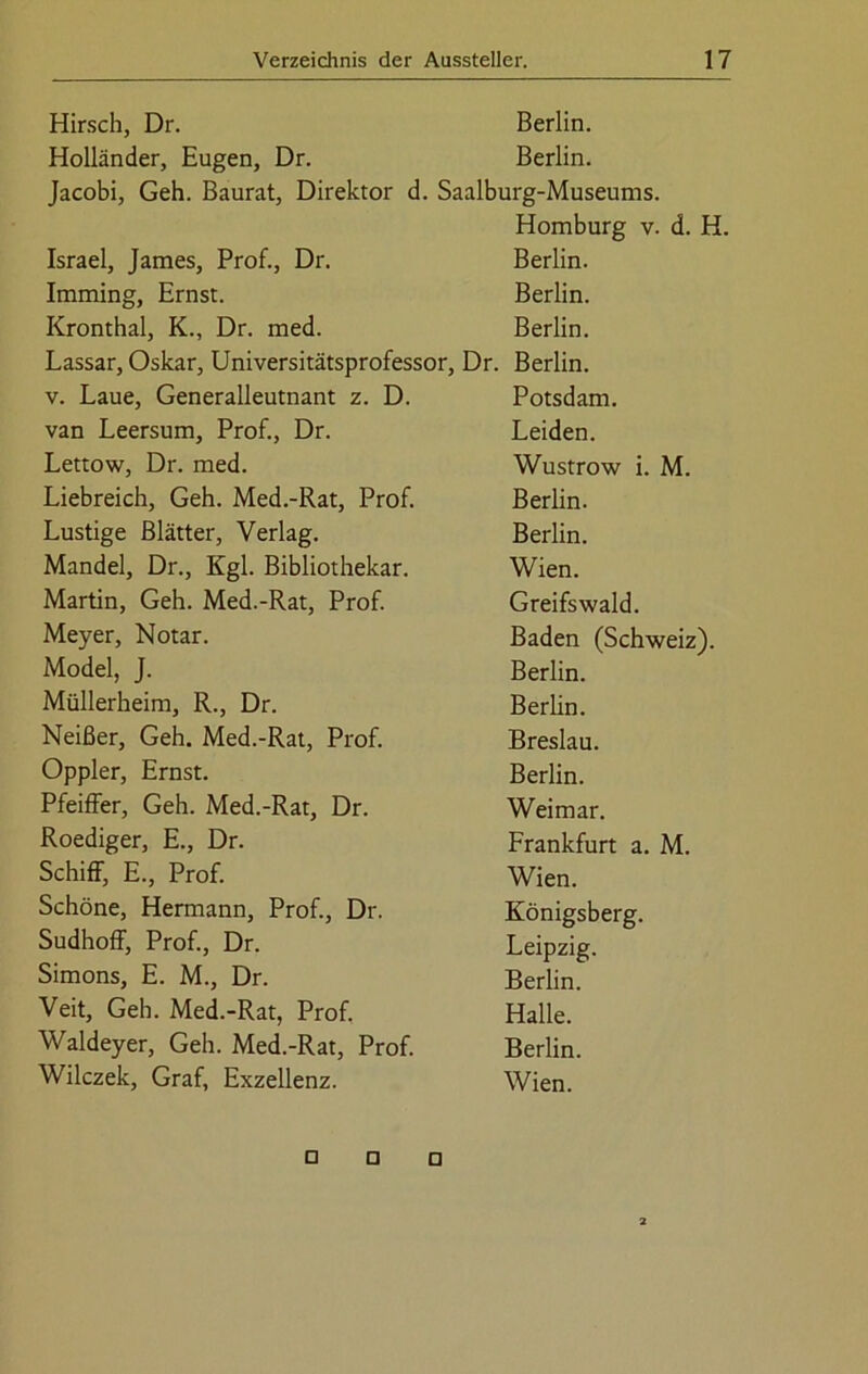 Hirsch, Dr. Berlin. Holländer, Eugen, Dr. Berlin. Jacobi, Geh. Baurat, Direktor d. Saalburg-Museums. Homburg v. d. H. Israel, James, Prof., Dr. Berlin. Imming, Ernst. Berlin. Kronthal, K., Dr. med. Berlin. Lassar, Oskar, Universitätsprofessor, Dr. Berlin. v. Laue, Generalleutnant z. D. Potsdam. van Leersum, Prof., Dr. Leiden. Lettow, Dr. med. Wustrow i. M. Liebreich, Geh. Med.-Rat, Prof. Berlin. Lustige Blätter, Verlag. Berlin. Mandel, Dr., Kgl. Bibliothekar. Wien. Martin, Geh. Med.-Rat, Prof. Greifswald. Meyer, Notar. Baden (Schweiz). Model, J. Berlin. Müllerheim, R., Dr. Berlin. Neißer, Geh. Med.-Rat, Prof. Breslau. Oppler, Ernst. Berlin. Pfeiffer, Geh. Med.-Rat, Dr. Weimar. Roediger, E., Dr. Frankfurt a. M. Schiff, E., Prof. Wien. Schöne, Hermann, Prof., Dr. Königsberg. Sudhoff, Prof., Dr. Leipzig. Simons, E. M., Dr. Berlin. Veit, Geh. Med.-Rat, Prof. Halle. Waldeyer, Geh. Med.-Rat, Prof. Berlin. Wilczek, Graf, Exzellenz. Wien. □ O D 2