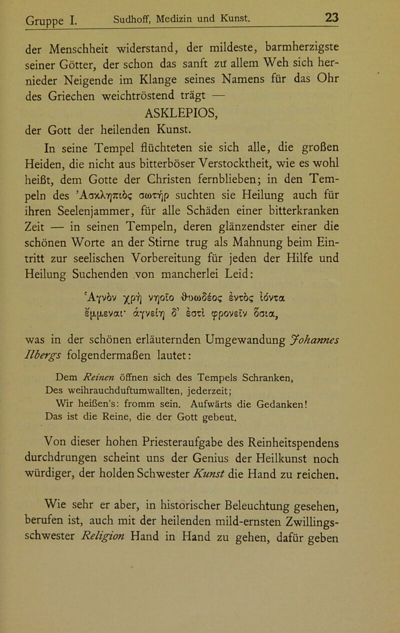 der Menschheit widerstand, der mildeste, barmherzigste seiner Götter, der schon das sanft ztf allem Weh sich her- nieder Neigende im Klange seines Namens für das Ohr des Griechen weichtröstend trägt — ASKLEPIOS, der Gott der heilenden Kunst. In seine Tempel flüchteten sie sich alle, die großen Heiden, die nicht aus bitterböser Verstocktheit, wie es wohl heißt, dem Gotte der Christen fernblieben; in den Tem- peln des ’AaxX7]7rtöc acorrjp suchten sie Heilung auch für ihren Seelenjammer, für alle Schäden einer bitterkranken Zeit — in seinen Tempeln, deren glänzendster einer die schönen Worte an der Stirne trug als Mahnung beim Ein- tritt zur seelischen Vorbereitung für jeden der Hilfe und Heilung Suchenden von mancherlei Leid: 'Ayvöv xp7] vy]olo ■ö'OtoSsos Ivuö? tövta ep.p.evar ayveirj 8’ lad tppovetv oaia, was in der schönen erläuternden Umgewandung Johannes Ilbergs folgendermaßen lautet: Dem Reinen öffnen sich des Tempels Schranken, Des weihrauchduftumwallten, jederzeit; Wir heißen’s: fromm sein. Aufwärts die Gedanken! Das ist die Reine, die der Gott gebeut. Von dieser hohen Priesteraufgabe des Reinheitspendens durchdrungen scheint uns der Genius der Heilkunst noch würdiger, der holden Schwester Kunst die Hand zu reichen. Wie sehr er aber, in historischer Beleuchtung gesehen, berufen ist, auch mit der heilenden mild-ernsten Zwillings- schwester Religion Hand in Hand zu gehen, dafür geben