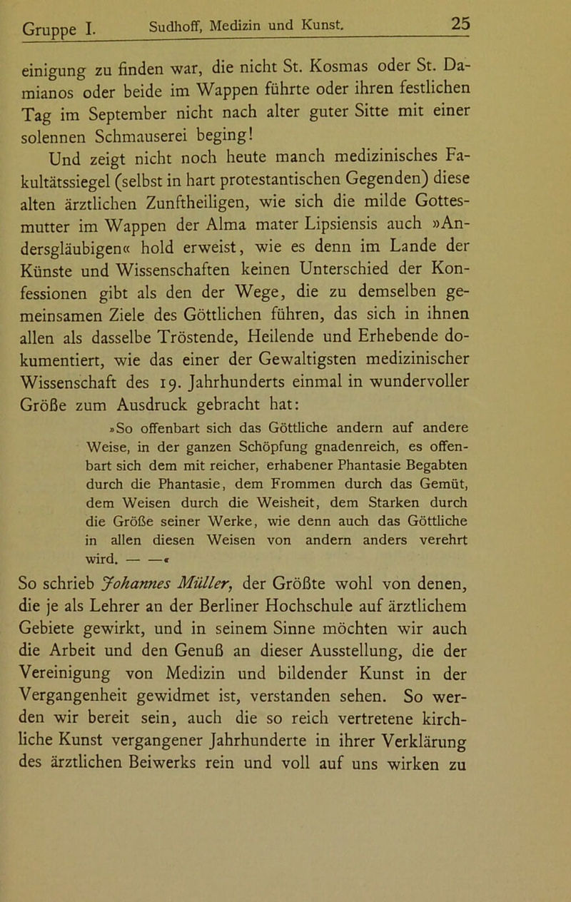 einigung zu finden war, die nicht St. Kosmas oder St. Da- mianos oder beide im Wappen führte oder ihren festlichen Tag im September nicht nach alter guter Sitte mit einer solennen Schmauserei beging! Und zeigt nicht noch heute manch medizinisches Fa- kultätssiegel (selbst in hart protestantischen Gegenden) diese alten ärztlichen Zunftheiligen, wie sich die milde Gottes- mutter im Wappen der Alma mater Lipsiensis auch »An- dersgläubigen« hold erweist, wie es denn im Lande der Künste und Wissenschaften keinen Unterschied der Kon- fessionen gibt als den der Wege, die zu demselben ge- meinsamen Ziele des Göttlichen führen, das sich in ihnen allen als dasselbe Tröstende, Heilende und Erhebende do- kumentiert, wie das einer der Gewaltigsten medizinischer Wissenschaft des 19. Jahrhunderts einmal in wundervoller Größe zum Ausdruck gebracht hat: »So offenbart sich das Göttliche andern auf andere Weise, in der ganzen Schöpfung gnadenreich, es offen- bart sich dem mit reicher, erhabener Phantasie Begabten durch die Phantasie, dem Frommen durch das Gemüt, dem Weisen durch die Weisheit, dem Starken durch die Größe seiner Werke, wie denn auch das Göttliche in allen diesen Weisen von andern anders verehrt wird. * So schrieb Johannes Müller, der Größte wohl von denen, die je als Lehrer an der Berliner Hochschule auf ärztlichem Gebiete gewirkt, und in seinem Sinne möchten wir auch die Arbeit und den Genuß an dieser Ausstellung, die der Vereinigung von Medizin und bildender Kunst in der Vergangenheit gewidmet ist, verstanden sehen. So wer- den wir bereit sein, auch die so reich vertretene kirch- liche Kunst vergangener Jahrhunderte in ihrer Verklärung des ärztlichen Beiwerks rein und voll auf uns wirken zu