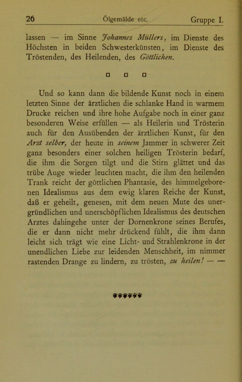 lassen — im Sinne Johannes Müllers, im Dienste des Höchsten in beiden Schwesterkünsten, im Dienste des Tröstenden, des Heilenden, des Göttlichen. □ □ □ Und so kann dann die bildende Kunst noch in einem letzten Sinne der ärztlichen die schlanke Hand in warmem Drucke reichen und ihre hohe Aufgabe noch in einer ganz besonderen Weise erfüllen — als Heilerin und Trösterin auch für den Ausübenden der ärztlichen Kunst, für den Arzt selber, der heute in seinem Jammer in schwerer Zeit ganz besonders einer solchen heiligen Trösterin bedarf, die ihm die Sorgen tilgt und die Stirn glättet und das trübe Auge wieder leuchten macht, die ihm den heilenden Trank reicht der göttlichen Phantasie, des himmelgebore- nen Idealismus aus dem ewig klaren Reiche der Kunst, daß er geheilt, genesen, mit dem neuen Mute des uner- gründlichen und unerschöpflichen Idealismus des deutschen Arztes dahingehe unter der Dornenkrone seines Berufes, die er dann nicht mehr drückend fühlt, die ihm dann leicht sich trägt wie eine Licht- und Strahlenkrone in der unendlichen Liebe zur leidenden Menschheit, im nimmer rastenden Drange zu lindern, zu trösten, zu heilen! ******