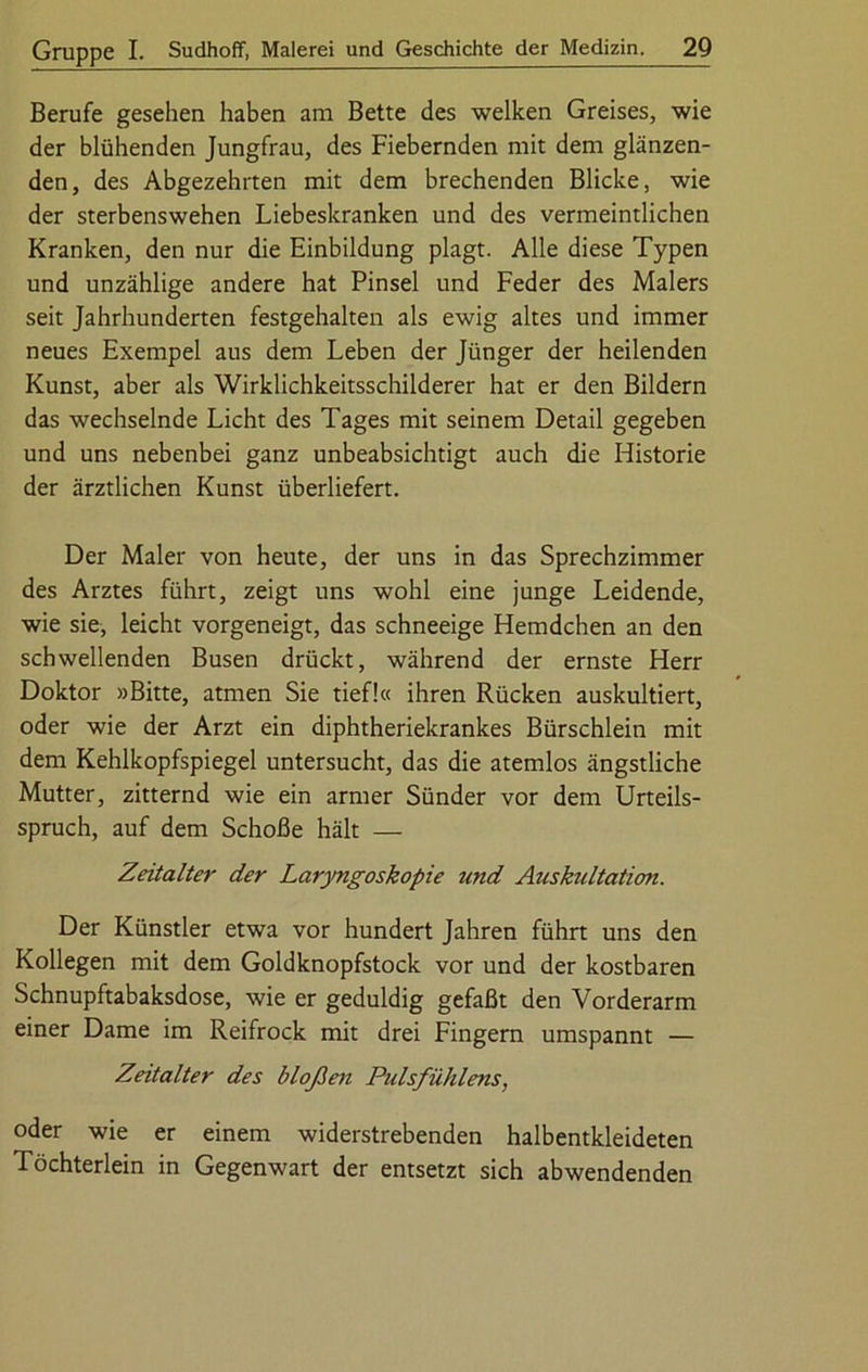 Berufe gesehen haben am Bette des welken Greises, wie der blühenden Jungfrau, des Fiebernden mit dem glänzen- den, des Abgezehrten mit dem brechenden Blicke, wie der sterbenswehen Liebeskranken und des vermeintlichen Kranken, den nur die Einbildung plagt. Alle diese Typen und unzählige andere hat Pinsel und Feder des Malers seit Jahrhunderten festgehalten als ewig altes und immer neues Exempel aus dem Leben der Jünger der heilenden Kunst, aber als Wirklichkeitsschilderer hat er den Bildern das wechselnde Licht des Tages mit seinem Detail gegeben und uns nebenbei ganz unbeabsichtigt auch die Historie der ärztlichen Kunst überliefert. Der Maler von heute, der uns in das Sprechzimmer des Arztes führt, zeigt uns wohl eine junge Leidende, wie sie, leicht vorgeneigt, das schneeige Hemdchen an den schwellenden Busen drückt, während der ernste Herr Doktor »Bitte, atmen Sie tief!« ihren Rücken auskultiert, oder wie der Arzt ein diphtheriekrankes Bürschlein mit dem Kehlkopfspiegel untersucht, das die atemlos ängstliche Mutter, zitternd wie ein armer Sünder vor dem Urteils- spruch, auf dem Schoße hält — Zeitalter der Laryngoskopie und Auskultation. Der Künstler etwa vor hundert Jahren führt uns den Kollegen mit dem Goldknopfstock vor und der kostbaren Schnupftabaksdose, wie er geduldig gefaßt den Vorderarm einer Dame im Reifrock mit drei Fingern umspannt — Zeitalter des bloßen Pulsfühlens, oder wie er einem widerstrebenden halbentkleideten Töchterlein in Gegenwart der entsetzt sich abwendenden